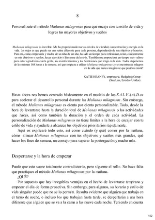 8
Personalízate el método Mañanas milagrosas para que encaje con tu estilo de vida y
logres tus mayores objetivos y sueños
Mañanas milagrosas es increíble. Me ha proporcionado nuevos niveles de claridad, concentración y energía en la
vida. Lo mejor es que puede ser una rutina diferente para cada persona, dependiendo de sus objetivos y horarios.
Para mí, como empresaria y madre de un niño de un año, ha sido un tiempo para reflexionar, rezar, concentrarme
en mis objetivos y sueños, hacer ejercicio y liberarme del estrés. También me proporciona un tiempo muy valioso
para estar agradecida con la gente, los acontecimientos y las bendiciones que tengo en la vida. Todos disponemos
de las mismas 168 horas a la semana, así que empieza a utilizar Mañanas milagrosas ¡y te encontrarás milagros
en la vida que nunca imaginaste que podrían existir!
KATIE HEANEY, empresaria, Hedgehog Group
(San Luis, Estados Unidos)
Hasta ahora nos hemos centrado básicamente en el modelo de los S.A.L.V.A.vi.D.as
para acelerar el desarrollo personal durante las Mañanas milagrosas. Sin embargo,
el método Mañanas milagrosas es ciento por ciento personalizable. Todo, desde la
hora de levantarse hasta la duración total de Mañanas milagrosas o las actividades
que haces, así como también la duración y el orden de cada actividad. La
personalización de Mañanas milagrosas no tiene límites a la hora de encajar con tu
estilo de vida y ayudarte a alcanzar tus objetivos prioritarios rápidamente.
Aquí os explicaré todo esto, así como cuándo (y qué) comer por la mañana,
cómo alinear Mañanas milagrosas con tus objetivos y sueños más grandes, qué
hacer los fines de semana, un consejo para superar la postergación y mucho más.
Despertarse y la hora de empezar
Puede que esto suene totalmente contradictorio, pero sígueme el rollo. No hace falta
que practiques el método Mañanas milagrosas por la mañana.
¿QUÉ?
Por supuesto que hay innegables ventajas en el hecho de levantarse temprano y
empezar el día de forma proactiva. Sin embargo, para algunos, su horario y estilo de
vida singular puede que no se lo permita. Resulta evidente que alguien que trabaja en
el turno de noche, o incluso los que trabajan hasta tarde, se despertarán a una hora
diferente que alguien que se va a la cama a las nueve cada noche. Teniendo en cuenta
102
 