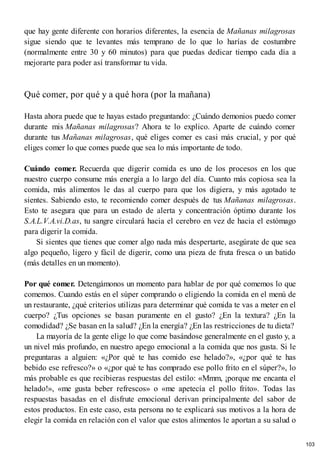 que hay gente diferente con horarios diferentes, la esencia de Mañanas milagrosas
sigue siendo que te levantes más temprano de lo que lo harías de costumbre
(normalmente entre 30 y 60 minutos) para que puedas dedicar tiempo cada día a
mejorarte para poder así transformar tu vida.
Qué comer, por qué y a qué hora (por la mañana)
Hasta ahora puede que te hayas estado preguntando: ¿Cuándo demonios puedo comer
durante mis Mañanas milagrosas? Ahora te lo explico. Aparte de cuándo comer
durante tus Mañanas milagrosas, qué eliges comer es casi más crucial, y por qué
eliges comer lo que comes puede que sea lo más importante de todo.
Cuándo comer. Recuerda que digerir comida es uno de los procesos en los que
nuestro cuerpo consume más energía a lo largo del día. Cuanto más copiosa sea la
comida, más alimentos le das al cuerpo para que los digiera, y más agotado te
sientes. Sabiendo esto, te recomiendo comer después de tus Mañanas milagrosas.
Esto te asegura que para un estado de alerta y concentración óptimo durante los
S.A.L.V.A.vi.D.as, tu sangre circulará hacia el cerebro en vez de hacia el estómago
para digerir la comida.
Si sientes que tienes que comer algo nada más despertarte, asegúrate de que sea
algo pequeño, ligero y fácil de digerir, como una pieza de fruta fresca o un batido
(más detalles en un momento).
Por qué comer. Detengámonos un momento para hablar de por qué comemos lo que
comemos. Cuando estás en el súper comprando o eligiendo la comida en el menú de
un restaurante, ¿qué criterios utilizas para determinar qué comida te vas a meter en el
cuerpo? ¿Tus opciones se basan puramente en el gusto? ¿En la textura? ¿En la
comodidad? ¿Se basan en la salud? ¿En la energía? ¿En las restricciones de tu dieta?
La mayoría de la gente elige lo que come basándose generalmente en el gusto y, a
un nivel más profundo, en nuestro apego emocional a la comida que nos gusta. Si le
preguntaras a alguien: «¿Por qué te has comido ese helado?», «¿por qué te has
bebido ese refresco?» o «¿por qué te has comprado ese pollo frito en el súper?», lo
más probable es que recibieras respuestas del estilo: «Mmm, ¡porque me encanta el
helado!», «me gusta beber refrescos» o «me apetecía el pollo frito». Todas las
respuestas basadas en el disfrute emocional derivan principalmente del sabor de
estos productos. En este caso, esta persona no te explicará sus motivos a la hora de
elegir la comida en relación con el valor que estos alimentos le aportan a su salud o
103
 