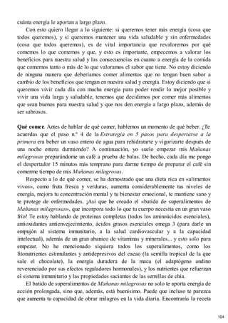 cuánta energía le aportan a largo plazo.
Con esto quiero llegar a lo siguiente: si queremos tener más energía (cosa que
todos queremos), y si queremos mantener una vida saludable y sin enfermedades
(cosa que todos queremos), es de vital importancia que revaloremos por qué
comemos lo que comemos y que, y esto es importante, empecemos a valorar los
beneficios para nuestra salud y las consecuencias en cuanto a energía de la comida
que comemos tanto o más de lo que valoramos el sabor que tiene. No estoy diciendo
de ninguna manera que deberíamos comer alimentos que no tengan buen sabor a
cambio de los beneficios que tengan en nuestra salud y energía. Estoy diciendo que si
queremos vivir cada día con mucha energía para poder rendir lo mejor posible y
vivir una vida larga y saludable, tenemos que decidirnos por comer más alimentos
que sean buenos para nuestra salud y que nos den energía a largo plazo, además de
ser sabrosos.
Qué comer. Antes de hablar de qué comer, hablemos un momento de qué beber. ¿Te
acuerdas que el paso n.º 4 de la Estrategia en 5 pasos para despertarse a la
primera era beber un vaso entero de agua para rehidratarte y vigorizarte después de
una noche entera durmiendo? A continuación, yo suelo empezar mis Mañanas
milagrosas preparándome un café a prueba de balas. De hecho, cada día me pongo
el despertador 15 minutos más temprano para darme tiempo de preparar el café sin
comerme tiempo de mis Mañanas milagrosas.
Respecto a lo de qué comer, se ha demostrado que una dieta rica en «alimentos
vivos», como fruta fresca y verduras, aumenta considerablemente tus niveles de
energía, mejora tu concentración mental y tu bienestar emocional, te mantiene sano y
te protege de enfermedades. ¡Así que he creado el «batido de superalimentos de
Mañanas milagrosas», que incorpora todo lo que tu cuerpo necesita en un gran vaso
frío! Te estoy hablando de proteínas completas (todos los aminoácidos esenciales),
antioxidantes antienvejecimiento, ácidos grasos esenciales omega 3 (para darle un
empujón al sistema inmunitario, a la salud cardiovascular y a la capacidad
intelectual), además de un gran abanico de vitaminas y minerales... y esto solo para
empezar. No he mencionado siquiera todos los superalimentos, como los
fitonutrientes estimulantes y antidepresivos del cacao (la semilla tropical de la que
sale el chocolate), la energía duradera de la maca (el adaptógeno andino
reverenciado por sus efectos reguladores hormonales), y los nutrientes que refuerzan
el sistema inmunitario y las propiedades saciantes de las semillas de chía.
El batido de superalimentos de Mañanas milagrosas no solo te aporta energía de
acción prolongada, sino que, además, está buenísimo. Puede que incluso te parezca
que aumenta tu capacidad de obrar milagros en la vida diaria. Encontrarás la receta
104
 