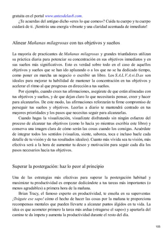 gratuita en el portal www.antesdelas8.com.
¿Te acuerdas del antiguo dicho «eres lo que comes»? Cuida tu cuerpo y tu cuerpo
cuidará de ti. ¡Sentirás una energía vibrante y una claridad acentuada de inmediato!
Alinear Mañanas milagrosas con tus objetivos y sueños
La mayoría de practicantes de Mañanas milagrosas y grandes triunfadores utilizan
su práctica diaria para potenciar su concentración en sus objetivos inmediatos y en
sus sueños más significativos. Esto es verdad sobre todo en el caso de aquellos
objetivos y sueños que se han ido aplazando o a los que no se ha dedicado tiempo,
como poner en marcha un negocio o escribir un libro. Los S.A.L.V.A.vi.D.as son
ideales para mejorar tu habilidad de mantener la concentración en tus objetivos y
acelerar el ritmo al que progresas en dirección a tus sueños.
Por ejemplo, cuando crees tus afirmaciones, asegúrate de que están alineadas con
tus objetivos y sueños, y de que dejan claro lo que necesitarás pensar, creer y hacer
para alcanzarlos. De este modo, las afirmaciones reforzarán tu firme compromiso de
perseguir tus sueños y objetivos. Leerlas a diario te mantendrá centrado en tus
mayores prioridades y los pasos que necesitas seguir para alcanzarlas.
Cuando hagas la visualización, visualízate disfrutando sin ningún esfuerzo del
proceso de alcanzar tus objetivos (como lo hacía yo mientras escribía este libro) y
conserva una imagen clara de cómo serán las cosas cuando los consigas. Acuérdate
de integrar todos los sentidos (visualiza, siente, saborea, toca e incluso huele cada
detalle de tu visión y de tus resultados ideales). Cuanto más vívida sea tu visión, más
efectiva será a la hora de aumentar tu deseo y motivación para seguir cada día los
pasos necesarios hacia tus objetivos.
Superar la postergación: haz lo peor al principio
Una de las estrategias más efectivas para superar la postergación habitual y
maximizar tu productividad es empezar dedicándote a tus tareas más importantes (o
menos agradables) a primera hora de la mañana.
Brian Tracy, el famoso experto en productividad, te enseña en su superventas
¡Trágate ese sapo! cómo el hecho de hacer las cosas por la mañana te proporciona
recompensas mentales que pueden llevarte a alcanzar puntos álgidos en tu vida. La
idea es que acometer primero la tarea más ardua («tragarse el sapo») y apartarla del
camino te da ímpetu y aumenta la productividad durante el resto del día.
105
 