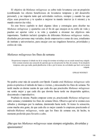El objetivo de Mañanas milagrosas es sobre todo levantarse con un propósito
(combinando los efectos beneficiosos de levantarse temprano y del desarrollo
personal), y no importa tanto qué actividades realices, siempre y cuando las que
elijas sean proactivas y te ayuden a mejorar tu mundo interior (a ti mismo) y tu
mundo exterior (tu vida).
En este breve capítulo te daré algunas ideas y estrategias para diseñar tus
Mañanas milagrosas y ajustarlas con el fin de que encajen en tu estilo de vida y
puedan así aportar valor a tu vida y ayudarte a alcanzar tus objetivos más
importantes. También incluiré ejemplos de diferentes Mañanas milagrosas reales,
diseñadas por personas muy variadas, desde empresarios a amas de casa, estudiantes
de instituto y universitarios, para encajar con sus singulares horarios, prioridades y
estilos de vida.
Mañanas milagrosas los fines de semana
Despertarme temprano el sábado me da la ventaja de terminar mi trabajo con un estado mental muy relajado.
Entre semana tenemos una sensación de apremio que no está presente los fines de semana. Si me despierto
temprano, antes que nadie, puedo planificarme el día o, por lo menos, las actividades que haré con la mente
relajada.
OPRAH WINFREY
No podría estar más de acuerdo con Oprah. Cuando creé Mañanas milagrosas solo
ponía en práctica el método de lunes a viernes, y descansaba los fines de semana. No
tardé mucho en darme cuenta de que cada día que practicaba Mañanas milagrosas
me sentía mejor y que cada día que dormía hasta tarde me despertaba apático,
descentrado e improductivo.
Pruébalo tú mismo. Puedes empezar como yo, practicando Mañanas milagrosas
entre semana y tomándote los fines de semana libres. Observa qué tal te sientan esos
sábados y domingos por la mañana, durmiendo hasta tarde. Si tienes la sensación,
como mucha otra gente, de que cada día es mejor cuando lo empiezas practicando el
método Mañanas milagrosas, verás que los fines de semana son, de hecho, tu
momento preferido para llevarlo a cabo.
¡Haz que tus Mañanas milagrosas sean siempre originales, divertidas y
apasionantes!
106
 