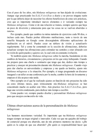 Con el paso de los años, mis Mañanas milagrosas no han dejado de evolucionar.
Aunque sigo practicando los S.A.L.V.A.vi.D.as a diario y no preveo ninguna razón
por la que debería dejar de necesitar los efectos beneficiosos de estas seis prácticas,
creo que es importante introducir nuevos elementos e ir variando siempre tus
Mañanas milagrosas. Como si de una relación se tratara, siempre quieres que haya
un poco de diversión y entusiasmo para que las cosas no se vuelvan aburridas o
rancias.
Por ejemplo, puede que cambies tu rutina matutina de ejercicios cada 90 días, o
incluso cada mes. Puedes probar diferentes meditaciones, tanto a través de una
sencilla búsqueda en Google como descargándote diferentes aplicaciones de
meditación en el móvil. Puedes crear un tablero de visión y actualizarlo
regularmente. Tal y como he comentado en la sección de afirmaciones, deberías
actualizar siempre tus afirmaciones para estimular tus sentidos y estar alineado con
tu visión de quién puedes y quieres ser, la cual está en constante evolución.
Yo también ajusto mis Mañanas milagrosas sobre la marcha, basándome en mis
cambios de horarios, circunstancias y proyectos en los que estoy trabajando. Cuando
me preparo para una charla o seminario que tengo que dar, dedico más tiempo a
practicar y ensayar mi presentación durante mis Mañanas milagrosas. Cuando viajo
para dar charlas en universidades y empresas y me quedo en hoteles, ajusto mis
Mañanas milagrosas a la situación. Por ejemplo, si tengo programado un discurso
inaugural o un taller en una conferencia por la noche, cambio la hora de levantarme y
empiezo el día un poco más tarde.
Otro ejemplo en el que he realizado ajustes en función de mis proyectos ha sido
en estos últimos meses, pues irónicamente mis Mañanas milagrosas se han
concentrado mucho en acabar este libro. Aún practico los S.A.L.V.A.vi.D.as, pero
hago una versión condensada, para dedicar más tiempo a escribir.
Como puedes ver, siempre puedes diseñar y personalizar Mañanas milagrosas
para que encajen con tu estilo de vida.
Últimas observaciones acerca de la personalización de Mañanas
milagrosas
Los humanos necesitamos variedad. Es importante que tus Mañanas milagrosas
tengan siempre un toque original e innovador. Cada vez que me quejaba del trabajo
de comercial porque era aburrido, uno de mis primeros mentores me decía: «¿De
quién es la culpa de que sea aburrido? ¿De quién es responsabilidad hacer que
107
 