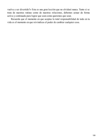 vuelva a ser divertido?» Esta es una gran lección que no olvidaré nunca. Tanto si se
trata de nuestras rutinas como de nuestras relaciones, debemos actuar de forma
activa y continuada para lograr que sean como queremos que sean.
Recuerda que el momento en que aceptas la total responsabilidad de todo en tu
vida es el momento en que reivindicas el poder de cambiar cualquier cosa.
108
 