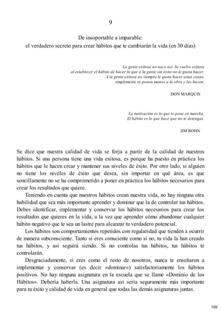 9
De insoportable a imparable:
el verdadero secreto para crear hábitos que te cambiarán la vida (en 30 días)
La gente exitosa no nace así. Se vuelve exitosa
al establecer el hábito de hacer lo que a la gente sin éxito no le gusta hacer.
A la gente exitosa no siempre le gusta hacer estas cosas,
simplemente se ponen manos a la obra y las hacen.
DON MARQUIS
La motivación es lo que te pone en marcha.
El hábito es lo que hace que no te detengas.
JIM ROHN
Se dice que nuestra calidad de vida se forja a partir de la calidad de nuestros
hábitos. Si una persona tiene una vida exitosa, es porque ha puesto en práctica los
hábitos que le hacen crear y mantener sus niveles de éxito. Por otro lado, si alguien
no tiene los niveles de éxito que desea, sin importar en qué área, es que
sencillamente no se ha comprometido a poner en práctica los hábitos necesarios para
crear los resultados que quiere.
Teniendo en cuenta que nuestros hábitos crean nuestra vida, no hay ninguna otra
habilidad que sea más importante aprender y dominar que la de controlar tus hábitos.
Debes identificar, implementar y conservar los hábitos necesarios para crear los
resultados que quieres en la vida, a la vez que aprender cómo abandonar cualquier
hábito negativo que te sea un lastre para alcanzar tu verdadero potencial.
Los hábitos son comportamientos repetidos con regularidad que tienden a ocurrir
de manera subconsciente. Tanto si eres consciente como si no, tu vida la han creado
tus hábitos, y así seguirá siendo. Si no controlas tus hábitos, tus hábitos te
controlarán.
Desgraciadamente, si eres como el resto de nosotros, nunca te enseñaron a
implementar y conservar (es decir «dominar») satisfactoriamente los hábitos
positivos. No hay ninguna asignatura en la escuela que se llame «Dominio de los
Hábitos». Debería haberla. Una asignatura así sería seguramente más importante
para tu éxito y calidad de vida en general que todas las demás asignaturas juntas.
109
 