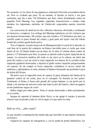 No recuerdo ver los faros de una gigantesca camioneta Chevrolet acercándose hacia
mí. Pero es evidente que pasó. En un instante, el destino se torció y esa gran
camioneta, que iba a unos 130 kilómetros por hora, chocó frontalmente contra mi
pequeño Ford Mustang. Los segundos siguientes transcurrieron a cámara lenta
mientras las imponentes melodías de Chaikovski orquestaban nuestra retorcida
danza.
Las carrocerías de metal de los dos vehículos chocaron, chirriando y rechinando
al retorcerse y romperse. Los airbags del Mustang explotaron con tal violencia que
nos dejaron inconscientes. Mi cerebro, que aún viajaba a 115 kilómetros por hora, se
estrelló contra la parte frontal del cráneo y gran parte del tejido vital del lóbulo
frontal del cerebro quedó hecho polvo.
Tras el impacto, la parte trasera de mi Mustang invadió el carril de la derecha, lo
cual hizo de la puerta del conductor un blanco inevitable para el coche que venía
detrás de mí. Un Saturn Sedan con un chico de 16 años al volante chocó contra mi
puerta a 115 kilómetros por hora. La puerta se aplastó contra la parte izquierda de mi
cuerpo. La carrocería metálica del techo se me clavó en la cabeza, me abrió una
parte del cráneo y casi me corta la oreja izquierda. Los huesos de la cavidad ocular
izquierda quedaron destrozados y dejaron el globo ocular izquierdo peligrosamente
sin soporte. Se me rompió el brazo izquierdo, cortándose el nervio radial del
antebrazo y aplastándose el codo, mientras el húmero fracturado me perforaba la piel
de detrás del bíceps.
Mi pelvis tuvo la imposible tarea de separar la parte delantera del Saturn de la
guantera central de mi coche, pero no lo consiguió. Se fracturó en tres partes.
Finalmente, el fémur, el hueso más grande del cuerpo humano, se me partió por la
mitad, y un extremo me atravesó como una lanza la piel del muslo y abrió un agujero
en mis pantalones negros de vestir.
Había sangre por todas partes. Tenía el cuerpo destrozado y daños permanentes
en el cerebro.
Incapaz de soportar el inmenso dolor físico, se me apagó el cuerpo, la presión
arterial cayó en picado y todo se volvió negro a la que entré en coma.
Solo se vive... ¿dos veces?
Lo que sucedió a continuación fue mucho más que increíble, lo que muchos llamarían
un milagro.
Llegaron los equipos de emergencias y, con la ayuda de pinzas hidráulicas, los
11
 