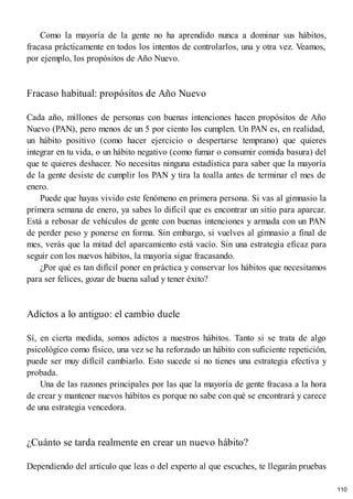 Como la mayoría de la gente no ha aprendido nunca a dominar sus hábitos,
fracasa prácticamente en todos los intentos de controlarlos, una y otra vez. Veamos,
por ejemplo, los propósitos de Año Nuevo.
Fracaso habitual: propósitos de Año Nuevo
Cada año, millones de personas con buenas intenciones hacen propósitos de Año
Nuevo (PAN), pero menos de un 5 por ciento los cumplen. Un PAN es, en realidad,
un hábito positivo (como hacer ejercicio o despertarse temprano) que quieres
integrar en tu vida, o un hábito negativo (como fumar o consumir comida basura) del
que te quieres deshacer. No necesitas ninguna estadística para saber que la mayoría
de la gente desiste de cumplir los PAN y tira la toalla antes de terminar el mes de
enero.
Puede que hayas vivido este fenómeno en primera persona. Si vas al gimnasio la
primera semana de enero, ya sabes lo difícil que es encontrar un sitio para aparcar.
Está a rebosar de vehículos de gente con buenas intenciones y armada con un PAN
de perder peso y ponerse en forma. Sin embargo, si vuelves al gimnasio a final de
mes, verás que la mitad del aparcamiento está vacío. Sin una estrategia eficaz para
seguir con los nuevos hábitos, la mayoría sigue fracasando.
¿Por qué es tan difícil poner en práctica y conservar los hábitos que necesitamos
para ser felices, gozar de buena salud y tener éxito?
Adictos a lo antiguo: el cambio duele
Sí, en cierta medida, somos adictos a nuestros hábitos. Tanto si se trata de algo
psicológico como físico, una vez se ha reforzado un hábito con suficiente repetición,
puede ser muy difícil cambiarlo. Esto sucede si no tienes una estrategia efectiva y
probada.
Una de las razones principales por las que la mayoría de gente fracasa a la hora
de crear y mantener nuevos hábitos es porque no sabe con qué se encontrará y carece
de una estrategia vencedora.
¿Cuánto se tarda realmente en crear un nuevo hábito?
Dependiendo del artículo que leas o del experto al que escuches, te llegarán pruebas
110
 
