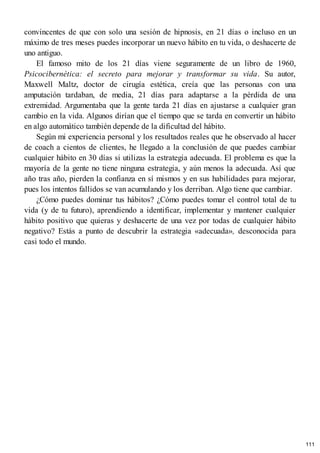 convincentes de que con solo una sesión de hipnosis, en 21 días o incluso en un
máximo de tres meses puedes incorporar un nuevo hábito en tu vida, o deshacerte de
uno antiguo.
El famoso mito de los 21 días viene seguramente de un libro de 1960,
Psicocibernética: el secreto para mejorar y transformar su vida. Su autor,
Maxwell Maltz, doctor de cirugía estética, creía que las personas con una
amputación tardaban, de media, 21 días para adaptarse a la pérdida de una
extremidad. Argumentaba que la gente tarda 21 días en ajustarse a cualquier gran
cambio en la vida. Algunos dirían que el tiempo que se tarda en convertir un hábito
en algo automático también depende de la dificultad del hábito.
Según mi experiencia personal y los resultados reales que he observado al hacer
de coach a cientos de clientes, he llegado a la conclusión de que puedes cambiar
cualquier hábito en 30 días si utilizas la estrategia adecuada. El problema es que la
mayoría de la gente no tiene ninguna estrategia, y aún menos la adecuada. Así que
año tras año, pierden la confianza en sí mismos y en sus habilidades para mejorar,
pues los intentos fallidos se van acumulando y los derriban. Algo tiene que cambiar.
¿Cómo puedes dominar tus hábitos? ¿Cómo puedes tomar el control total de tu
vida (y de tu futuro), aprendiendo a identificar, implementar y mantener cualquier
hábito positivo que quieras y deshacerte de una vez por todas de cualquier hábito
negativo? Estás a punto de descubrir la estrategia «adecuada», desconocida para
casi todo el mundo.
111
 