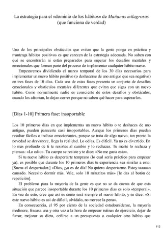 La estrategia para el «dominio de los hábitos» de Mañanas milagrosas
(que funciona de verdad)
Uno de los principales obstáculos que evitan que la gente ponga en práctica y
mantenga hábitos positivos es que carecen de la estrategia adecuada. No saben con
qué se encontrarán ni están preparados para superar los desafíos mentales y
emocionales que forman parte del proceso de implementar cualquier hábito nuevo.
Empezaremos dividiendo el marco temporal de los 30 días necesarios para
implementar un nuevo hábito positivo (o deshacerse de uno antiguo que sea negativo)
en tres fases de 10 días. Cada una de estas fases presenta un conjunto de desafíos
emocionales y obstáculos mentales diferentes que evitan que sigas con un nuevo
hábito. Como normalmente nadie es consciente de estos desafíos y obstáculos,
cuando los afrontan, lo dejan correr porque no saben qué hacer para superarlos.
[Días 1-10] Primera fase: insoportable
Los 10 primeros días en que implementas un nuevo hábito o te deshaces de uno
antiguo, pueden parecerte casi insoportables. Aunque los primeros días puedan
resultar fáciles o incluso emocionantes, porque se trata de algo nuevo, tan pronto la
novedad se desvanece, llega la realidad. Lo odias. Es difícil. Ya no es divertido. En
lo más profundo de ti te resistes al cambio y lo rechazas. Tu mente lo rechaza y
piensas: «Lo odio». Tu cuerpo se resiste y te dice: «No me gusta esto».
Si tu nuevo hábito es despertarte temprano (lo cual sería práctico para empezar
ya), es posible que durante los 10 primeros días tu experiencia sea similar a esto:
[Suena el despertador.] «Dios, ¡ya es de día! No quiero despertarme. Estoy taaaaan
cansado. Necesito dormir más. Vale, solo 10 minutitos más» [le das al botón de
repetición].
El problema para la mayoría de la gente es que no se da cuenta de que esta
situación que parece insoportable durante los 10 primeros días es solo «temporal».
En vez de esto, cree que así es como será siempre el nuevo hábito, y se dice: «Si
este nuevo hábito es así de difícil, olvídalo, no merece la pena».
En consecuencia, el 95 por ciento de la sociedad estadounidense, la mayoría
mediocre, fracasa una y otra vez a la hora de empezar rutinas de ejercicio, dejar de
fumar, mejorar su dieta, ceñirse a un presupuesto o cualquier otro hábito que
112
 