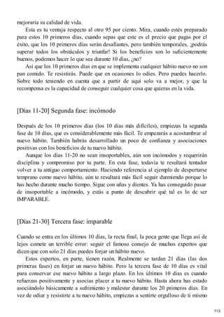 mejoraría su calidad de vida.
Esta es tu ventaja respecto al otro 95 por ciento. Mira, cuando estés preparado
para estos 10 primeros días, cuando sepas que este es el precio que pagas por el
éxito, que los 10 primeros días serán desafiantes, pero también temporales, ¡podrás
superar todos los obstáculos y triunfar! Si los beneficios son lo suficientemente
buenos, podemos hacer lo que sea durante 10 días, ¿no?
Así que los 10 primeros días en que se implementa cualquier hábito nuevo no son
pan comido. Te resistirás. Puede que en ocasiones lo odies. Pero puedes hacerlo.
Sobre todo teniendo en cuenta que a partir de aquí solo va a mejor, y que la
recompensa es la capacidad de conseguir cualquier cosa que quieras en la vida.
[Días 11-20] Segunda fase: incómodo
Después de los 10 primeros días (los 10 días más difíciles), empiezas la segunda
fase de 10 días, que es considerablemente más fácil. Te empezarás a acostumbrar al
nuevo hábito. También habrás desarrollado un poco de confianza y asociaciones
positivas con los beneficios de tu nuevo hábito.
Aunque los días 11-20 no sean insoportables, aún son incómodos y requerirán
disciplina y compromiso por tu parte. En esta fase, todavía te resultará tentador
volver a tu antiguo comportamiento. Haciendo referencia al ejemplo de despertarse
temprano como nuevo hábito, aún te resultará más fácil seguir durmiendo porque lo
has hecho durante mucho tiempo. Sigue con uñas y dientes. Ya has conseguido pasar
de insoportable a incómodo, y estás a punto de descubrir qué tal es lo de ser
IMPARABLE.
[Días 21-30] Tercera fase: imparable
Cuando se entra en los últimos 10 días, la recta final, la poca gente que llega así de
lejos comete un terrible error: seguir el famoso consejo de muchos expertos que
dicen que con solo 21 días puedes forjar un hábito nuevo.
Estos expertos, en parte, tienen razón. Realmente se tardan 21 días (las dos
primeras fases) en forjar un nuevo hábito. Pero la tercera fase de 10 días es vital
para conservar ese nuevo hábito a largo plazo. En los últimos 10 días es cuando
refuerzas positivamente y asocias placer a tu nuevo hábito. Hasta ahora has estado
asociándolo básicamente a sufrimiento y malestar durante los 20 primeros días. En
vez de odiar y resistirte a tu nuevo hábito, empiezas a sentirte orgulloso de ti mismo
113
 