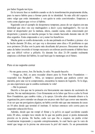 por haber llegado tan lejos.
En la tercera fase es también cuando se da la transformación propiamente dicha,
pues tu nuevo hábito pasa a formar parte de tu identidad. Va más allá del espacio
entre «algo que estás intentando» y «en quién te estás convirtiendo». Empiezas a
verte como alguien que «vive» el hábito.
Siguiendo con el ejemplo de despertarse temprano, pasas de ser alguien con una
identidad que dice «no soy madrugador» a decir «¡soy madrugador!». En vez de
temer al despertador por la mañana, ahora, cuando suena, estás emocionado por
despertarte y ponerte en marcha porque lo has estado haciendo durante más de 20
días seguidos. Estás empezando a ver y notar los beneficios.
Mucha gente se confía demasiado, se da una palmada en el hombro y piensa: «Lo
he hecho durante 20 días, así que voy a descansar unos días.» El problema es que
esos primeros 20 días son la parte más desafiante del proceso. Descansar unos días
antes de haber invertido el tiempo necesario en reforzar positivamente el hábito hace
que sea difícil volver a pillarlo. Es durante los días 21-30 cuando realmente
empiezas a disfrutar del hábito, lo cual hará que lo mantengas en el futuro.
Pero si no soporto correr
—No me gusta correr, Jon. De hecho, lo odio. No puedo hacerlo.
—Venga ya, Hal, es para recaudar dinero para la Front Row Foundation —
respondió Jon Berghoff—. Mira, yo tampoco pensaba que pudiera correr una
maratón, pero una vez te comprometes, encuentras la manera de lograrlo. Te lo digo,
¡es una experiencia que te cambia realmente la vida!
—Me lo pensaré.
Decirle a Jon que me lo pensaría era básicamente una manera de sacármelo de
encima. No me malinterpretes. Creo firmemente en la labor que lleva a cabo la Front
Row Foundation, que cambia vidas, y la apoyo. Llevaba años donando dinero a la
organización, pero extender un cheque era un poco más fácil que correr una maratón.
A no ser que me persiguiera alguien, no había corrido más que una manzana de casas
en 10 años desde que terminé el instituto. E incluso entonces solo corría para no
suspender educación física.
Además, desde que me rompí el fémur y la pelvis en aquel accidente cuando
tenía 20 años, siempre tuve miedo de lo que me podría pasar si ponía demasiada
presión en la pierna. De hecho, cada vez que iba a esquiar, no podía evitar
visualizarme tropezando y cayendo estrepitosamente, lo cual hacía que la vara de
metal que tengo en la pierna me atravesara la piel del muslo. Es un pensamiento
114
 