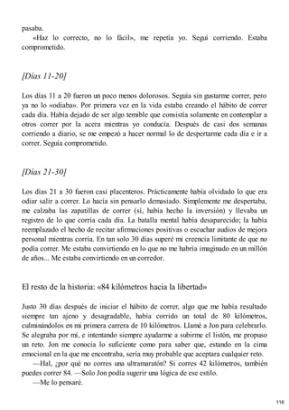 pasaba.
«Haz lo correcto, no lo fácil», me repetía yo. Seguí corriendo. Estaba
comprometido.
[Días 11-20]
Los días 11 a 20 fueron un poco menos dolorosos. Seguía sin gustarme correr, pero
ya no lo «odiaba». Por primera vez en la vida estaba creando el hábito de correr
cada día. Había dejado de ser algo temible que consistía solamente en contemplar a
otros correr por la acera mientras yo conducía. Después de casi dos semanas
corriendo a diario, se me empezó a hacer normal lo de despertarme cada día e ir a
correr. Seguía comprometido.
[Días 21-30]
Los días 21 a 30 fueron casi placenteros. Prácticamente había olvidado lo que era
odiar salir a correr. Lo hacía sin pensarlo demasiado. Simplemente me despertaba,
me calzaba las zapatillas de correr (sí, había hecho la inversión) y llevaba un
registro de lo que corría cada día. La batalla mental había desaparecido; la había
reemplazado el hecho de recitar afirmaciones positivas o escuchar audios de mejora
personal mientras corría. En tan solo 30 días superé mi creencia limitante de que no
podía correr. Me estaba convirtiendo en lo que no me habría imaginado en un millón
de años... Me estaba convirtiendo en un corredor.
El resto de la historia: «84 kilómetros hacia la libertad»
Justo 30 días después de iniciar el hábito de correr, algo que me había resultado
siempre tan ajeno y desagradable, había corrido un total de 80 kilómetros,
culminándolos en mi primera carrera de 10 kilómetros. Llamé a Jon para celebrarlo.
Se alegraba por mí, e intentando siempre ayudarme a subirme el listón, me propuso
un reto. Jon me conocía lo suficiente como para saber que, estando en la cima
emocional en la que me encontraba, sería muy probable que aceptara cualquier reto.
—Hal, ¿por qué no corres una ultramaratón? Si corres 42 kilómetros, también
puedes correr 84. —Solo Jon podía sugerir una lógica de ese estilo.
—Me lo pensaré.
116
 