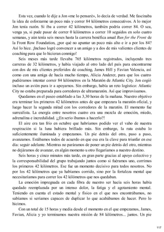 Esta vez, cuando le dije a Jon «me lo pensaré», lo decía de verdad. Me fascinaba
la idea de esforzarme un poco más y correr 84 kilómetros consecutivos. A lo mejor
Jon tenía razón. Si iba a correr 42 kilómetros, también podría correr 84. O sea,
venga ya, si pude pasar de correr 0 kilómetros a correr 10 seguidos en solo cuatro
semanas, y aún tenía seis meses hasta la carrera benéfica anual Run for the Front de
la Front Row Foundation, ¿por qué no apuntar un poco más alto e ir a por los 84?
Así lo hice. ¡Incluso logré convencer a un amigo y a dos de mis valientes clientes de
coaching para que lo hicieran conmigo!
Seis meses más tarde llevaba 765 kilómetros registrados, incluyendo tres
carreras de 32 kilómetros, y había viajado al otro lado del país para encontrarme
con dos de mis clientes preferidos de coaching, James Hill y Favian Valencia, así
como con una amiga de hacía mucho tiempo, Alicia Anderer, para que los cuatro
pudiéramos intentar correr 84 kilómetros en la Maratón de Atlantic City. Jon cogió
incluso un avión para ir a apoyarnos. Sin embargo, había un reto logístico: Atlantic
City no estaba preparada para corredores de ultramaratón. Así que improvisamos.
Quedamos en el paseo entablado a las 3,30 horas de la mañana. Nuestro objetivo
era terminar los primeros 42 kilómetros antes de que empezara la maratón oficial, y
luego hacer la segunda mitad con los corredores de la maratón. El momento fue
surrealista. La energía entre nosotros cuatro era una mezcla de emoción, miedo,
adrenalina e incredulidad. ¡¿En serio íbamos a hacerlo?!
El aire era tan frío en octubre que habríamos podido ver el vaho de nuestra
respiración si la luna hubiera brillado más. Sin embargo, la ruta estaba lo
suficientemente iluminada y empezamos. Un pie detrás del otro, paso a paso,
avanzamos. Estábamos todos de acuerdo en que esa era la clave para triunfar en ese
día: seguir adelante. Mientras no paráramos de poner un pie detrás del otro, mientras
no dejáramos de avanzar, en algún momento u otro llegaríamos a nuestro destino.
Seis horas y cinco minutos más tarde, en gran parte gracias al apoyo colectivo y
la corresponsabilidad del grupo trabajando juntos como si fuéramos uno, corrimos
los primeros 42 kilómetros. Ese fue un momento decisivo para todos nosotros. No
por los 42 kilómetros que ya habíamos corrido, sino por la fortaleza mental que
necesitaríamos para correr los 42 kilómetros que nos quedaban.
La emoción impregnada en cada fibra de nuestro ser hacía seis horas había
quedado reemplazada por un intenso dolor, la fatiga y el agotamiento mental.
Teniendo en cuenta el estado mental y físico en el que nos encontrábamos, no
sabíamos si seríamos capaces de duplicar lo que acabábamos de hacer. Pero lo
hicimos.
Con un total de 15 horas y media desde el momento en el que empezamos, James,
Favian, Alicia y yo terminamos nuestra misión de 84 kilómetros... juntos. Un pie
117
 