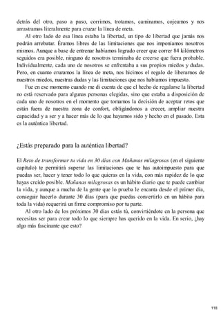 detrás del otro, paso a paso, corrimos, trotamos, caminamos, cojeamos y nos
arrastramos literalmente para cruzar la línea de meta.
Al otro lado de esa línea estaba la libertad, un tipo de libertad que jamás nos
podrán arrebatar. Éramos libres de las limitaciones que nos imponíamos nosotros
mismos. Aunque a base de entrenar habíamos logrado creer que correr 84 kilómetros
seguidos era posible, ninguno de nosotros terminaba de creerse que fuera probable.
Individualmente, cada uno de nosotros se enfrentaba a sus propios miedos y dudas.
Pero, en cuanto cruzamos la línea de meta, nos hicimos el regalo de liberarnos de
nuestros miedos, nuestras dudas y las limitaciones que nos habíamos impuesto.
Fue en ese momento cuando me di cuenta de que el hecho de regalarse la libertad
no está reservado para algunas personas elegidas, sino que estaba a disposición de
cada uno de nosotros en el momento que tomamos la decisión de aceptar retos que
están fuera de nuestra zona de confort, obligándonos a crecer, ampliar nuestra
capacidad y a ser y a hacer más de lo que hayamos sido y hecho en el pasado. Esta
es la auténtica libertad.
¿Estás preparado para la auténtica libertad?
El Reto de transformar tu vida en 30 días con Mañanas milagrosas (en el siguiente
capítulo) te permitirá superar las limitaciones que te has autoimpuesto para que
puedas ser, hacer y tener todo lo que quieras en la vida, con más rapidez de lo que
hayas creído posible. Mañanas milagrosas es un hábito diario que te puede cambiar
la vida, y aunque a mucha de la gente que lo prueba le encanta desde el primer día,
conseguir hacerlo durante 30 días (para que puedas convertirlo en un hábito para
toda la vida) requerirá un firme compromiso por tu parte.
Al otro lado de los próximos 30 días estás tú, convirtiéndote en la persona que
necesitas ser para crear todo lo que siempre has querido en la vida. En serio, ¿hay
algo más fascinante que esto?
118
 