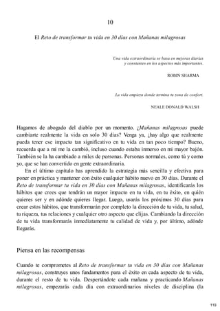 10
El Reto de transformar tu vida en 30 días con Mañanas milagrosas
Una vida extraordinaria se basa en mejoras diarias
y constantes en los aspectos más importantes.
ROBIN SHARMA
La vida empieza donde termina tu zona de confort.
NEALE DONALD WALSH
Hagamos de abogado del diablo por un momento. ¿Mañanas milagrosas puede
cambiarte realmente la vida en solo 30 días? Venga ya, ¿hay algo que realmente
pueda tener ese impacto tan significativo en tu vida en tan poco tiempo? Bueno,
recuerda que a mí me la cambió, incluso cuando estaba inmerso en mi mayor bajón.
También se la ha cambiado a miles de personas. Personas normales, como tú y como
yo, que se han convertido en gente extraordinaria.
En el último capítulo has aprendido la estrategia más sencilla y efectiva para
poner en práctica y mantener con éxito cualquier hábito nuevo en 30 días. Durante el
Reto de transformar tu vida en 30 días con Mañanas milagrosas, identificarás los
hábitos que crees que tendrán un mayor impacto en tu vida, en tu éxito, en quién
quieres ser y en adónde quieres llegar. Luego, usarás los próximos 30 días para
crear estos hábitos, que transformarán por completo la dirección de tu vida, tu salud,
tu riqueza, tus relaciones y cualquier otro aspecto que elijas. Cambiando la dirección
de tu vida transformarás inmediatamente tu calidad de vida y, por último, adónde
llegarás.
Piensa en las recompensas
Cuando te comprometes al Reto de transformar tu vida en 30 días con Mañanas
milagrosas, construyes unos fundamentos para el éxito en cada aspecto de tu vida,
durante el resto de tu vida. Despertándote cada mañana y practicando Mañanas
milagrosas, empezarás cada día con extraordinarios niveles de disciplina (la
119
 