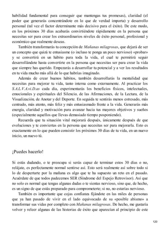 habilidad fundamental para conseguir que mantengas tus promesas), claridad (el
poder que generarás concentrándote en lo que de verdad importa) y desarrollo
personal (tal vez el factor determinante más decisivo para el éxito). De este modo,
en los próximos 30 días acabarás convirtiéndote rápidamente en la persona que
necesitas ser para crear los extraordinarios niveles de éxito personal, profesional y
económico que realmente deseas.
También transformarás tu concepción de Mañanas milagrosas, que dejará de ser
un concepto que quizá te entusiasme (o incluso te ponga un poco nervioso) «probar»
y se convertirá en un hábito para toda la vida, el cual te permitirá seguir
desarrollándote hasta convertirte en la persona que necesitas ser para crear la vida
que siempre has querido. Empezarás a desarrollar tu potencial y a ver los resultados
en tu vida mucho más allá de lo que habrías imaginado.
Además de crear buenos hábitos, también desarrollarás la mentalidad que
necesitas para mejorar tu vida, tanto interna como externamente. Al practicar los
S.A.L.V.A.vi.D.as cada día, experimentarás los beneficios físicos, intelectuales,
emocionales y espirituales del Silencio, de las Afirmaciones, de la Lectura, de la
Visualización, de Anotar y del Deporte. En seguida te sentirás menos estresado, más
centrado, más atento, más feliz y más entusiasmado frente a la vida. Generarás más
energía, claridad y motivación para avanzar hacia tus mayores objetivos y sueños
(especialmente aquellos que llevas demasiado tiempo posponiendo).
Recuerda que tu situación vital mejorará después, únicamente después de que
evoluciones y te conviertas en la persona que necesitas ser para mejorarla. Esto es
exactamente en lo que pueden consistir los próximos 30 días de tu vida, en un nuevo
inicio, un nuevo tú.
¡Puedes hacerlo!
Si estás dudando, o te preocupa si serás capaz de terminar estos 30 días o no,
relájate, es perfectamente normal sentirse así. Esto será realmente así sobre todo si
lo de despertarte por la mañana es algo que te ha supuesto un reto en el pasado.
Acuérdate de que todos padecemos SER (Síndrome del Espejo Retrovisor). Así que
no solo es normal que tengas algunas dudas o te sientas nervioso, sino que, de hecho,
es un signo de que estás preparado para comprometerte; si no, no estarías nervioso.
También es importante que cojas confianza fijándote en las miles de personas
que ya han pasado de vivir en el lado equivocado de su «posible abismo» a
transformar sus vidas por completo con Mañanas milagrosas. De hecho, me gustaría
volver y releer algunas de las historias de éxito que aparecían al principio de este
120
 