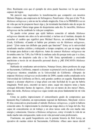 libro. Realmente creo que el ejemplo de otros puede hacernos ver lo que somos
capaces de lograr.
Me pareció muy inspiradora la transformación que compartió con nosotros
Melanie Deppen, una empresaria de Selinsgrove, Pensilvania: «V
oy por el día 79 de
Mañanas milagrosas y aún no me he saltado ningún día. Esta es la PRIMERA vez en
mi vida que me he propuesto hacer algo y ¡he terminado haciéndolo más de un par de
días o semanas! Ahora tengo ganas de despertarme cada día. Es increíble, Mañanas
milagrosas me ha cambiado la vida por completo».
No puedo evitar pensar que ojalá hubiera conocido el método Mañanas
milagrosas durante mis años en la universidad, o incluso en el instituto, después de
escuchar el cambio que significó para Michael Reeves, un estudiante de Walnut
Creek, California: «Cuando oí hablar por primera vez de Mañanas milagrosas,
pensé: “¡Esto suena tan chiflado que puede que funcione!” Estoy en la universidad
estudiando muchos créditos y trabajando a tiempo completo, así que no tengo nada
de tiempo para dedicar a mis objetivos. Antes de conocer Mañanas milagrosas me
levantaba entre las 7.00 y las 9.00 de la mañana cada día porque tenía que ir a clase,
pero ahora me despierto cada día a las 5.00. Estoy aprendiendo y creciendo
muchísimo a través de mi desarrollo personal diario y ¡ME ENCANTA Mañanas
milagrosas!»
Hablando de estudiantes universitarios, Natanya Green, ahora profesora de yoga
en Sacramento, California, empezó a alcanzar su potencial con la ayuda de Mañanas
milagrosas mientras estudiaba en la Universidad de California: «Después de
empezar Mañanas milagrosas en diciembre de 2009, cuando estaba estudiando en la
Universidad de California en Davis, noté grandes cambios en seguida. Rápidamente
empecé a alcanzar objetivos a largo plazo con más facilidad de lo que me habría
imaginado. Perdí peso, encontré un nuevo amor, saqué mis mejores notas y hasta
conseguí diferentes fuentes de ingresos. ¡Todo eso en menos de dos meses! Ahora,
años más tarde, Mañanas milagrosas sigue siendo una pieza fundamental de mi vida
diaria».
Cómo no podría impresionarte el extraordinario grado de compromiso que
demostró Ray Ciafardini, un representante regional de Baltimore, Maryland: «Llevo
83 días consecutivos practicando el método Mañanas milagrosas, y ojalá lo hubiera
conocido antes. Es impresionante la claridad que tengo ahora a lo largo del día. Soy
capaz de concentrarme en mi trabajo y en otras tareas cada día con mucha más
energía y entusiasmo. Gracias a Mañanas milagrosas, estoy viviendo la vida de un
modo mucho más enriquecedor, tanto en mi vida personal como profesional».
Finalmente, me quedé boquiabierto con la potente historia de Rob Leroy, un
ejecutivo de cuentas sénior de Sacramento, California: «Hace unos meses decidí
121
 