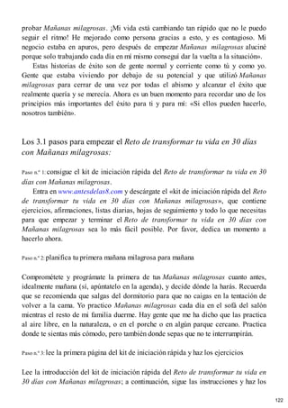 probar Mañanas milagrosas. ¡Mi vida está cambiando tan rápido que no le puedo
seguir el ritmo! He mejorado como persona gracias a esto, y es contagioso. Mi
negocio estaba en apuros, pero después de empezar Mañanas milagrosas aluciné
porque solo trabajando cada día en mí mismo conseguí dar la vuelta a la situación».
Estas historias de éxito son de gente normal y corriente como tú y como yo.
Gente que estaba viviendo por debajo de su potencial y que utilizó Mañanas
milagrosas para cerrar de una vez por todas el abismo y alcanzar el éxito que
realmente quería y se merecía. Ahora es un buen momento para recordar uno de los
principios más importantes del éxito para ti y para mí: «Si ellos pueden hacerlo,
nosotros también».
Los 3.1 pasos para empezar el Reto de transformar tu vida en 30 días
con Mañanas milagrosas:
Paso n.º 1: consigue el kit de iniciación rápida del Reto de transformar tu vida en 30
días con Mañanas milagrosas.
Entra en www.antesdelas8.com y descárgate el «kit de iniciación rápida del Reto
de transformar tu vida en 30 días con Mañanas milagrosas», que contiene
ejercicios, afirmaciones, listas diarias, hojas de seguimiento y todo lo que necesitas
para que empezar y terminar el Reto de transformar tu vida en 30 días con
Mañanas milagrosas sea lo más fácil posible. Por favor, dedica un momento a
hacerlo ahora.
Paso n.º 2: planifica tu primera mañana milagrosa para mañana
Comprométete y prográmate la primera de tus Mañanas milagrosas cuanto antes,
idealmente mañana (sí, apúntatelo en la agenda), y decide dónde la harás. Recuerda
que se recomienda que salgas del dormitorio para que no caigas en la tentación de
volver a la cama. Yo practico Mañanas milagrosas cada día en el sofá del salón
mientras el resto de mi familia duerme. Hay gente que me ha dicho que las practica
al aire libre, en la naturaleza, o en el porche o en algún parque cercano. Practica
donde te sientas más cómodo, pero también donde sepas que no te interrumpirán.
Paso n.º 3: lee la primera página del kit de iniciación rápida y haz los ejercicios
Lee la introducción del kit de iniciación rápida del Reto de transformar tu vida en
30 días con Mañanas milagrosas; a continuación, sigue las instrucciones y haz los
122
 