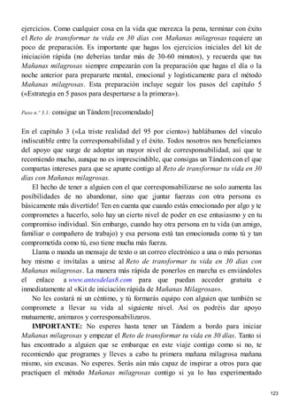ejercicios. Como cualquier cosa en la vida que merezca la pena, terminar con éxito
el Reto de transformar tu vida en 30 días con Mañanas milagrosas requiere un
poco de preparación. Es importante que hagas los ejercicios iniciales del kit de
iniciación rápida (no deberías tardar más de 30-60 minutos), y recuerda que tus
Mañanas milagrosas siempre empezarán con la preparación que hagas el día o la
noche anterior para prepararte mental, emocional y logísticamente para el método
Mañanas milagrosas. Esta preparación incluye seguir los pasos del capítulo 5
(«Estrategia en 5 pasos para despertarse a la primera»).
Paso n.º 3.1: consigue un Tándem [recomendado]
En el capítulo 3 («La triste realidad del 95 por ciento») hablábamos del vínculo
indiscutible entre la corresponsabilidad y el éxito. Todos nosotros nos beneficiamos
del apoyo que surge de adoptar un mayor nivel de corresponsabilidad, así que te
recomiendo mucho, aunque no es imprescindible, que consigas un Tándem con el que
compartas intereses para que se apunte contigo al Reto de transformar tu vida en 30
días con Mañanas milagrosas.
El hecho de tener a alguien con el que corresponsabilizarse no solo aumenta las
posibilidades de no abandonar, sino que ¡juntar fuerzas con otra persona es
básicamente más divertido! Ten en cuenta que cuando estás emocionado por algo y te
comprometes a hacerlo, solo hay un cierto nivel de poder en ese entusiasmo y en tu
compromiso individual. Sin embargo, cuando hay otra persona en tu vida (un amigo,
familiar o compañero de trabajo) y esa persona está tan emocionada como tú y tan
comprometida como tú, eso tiene mucha más fuerza.
Llama o manda un mensaje de texto o un correo electrónico a una o más personas
hoy mismo e invítalas a unirse al Reto de transformar tu vida en 30 días con
Mañanas milagrosas. La manera más rápida de ponerlos en marcha es enviándoles
el enlace a www.antesdelas8.com para que puedan acceder gratuita e
inmediatamente al «Kit de iniciación rápida de Mañanas Milagrosas».
No les costará ni un céntimo, y tú formarás equipo con alguien que también se
compromete a llevar su vida al siguiente nivel. Así os podréis dar apoyo
mutuamente, animaros y corresponsabilizaros.
IMPORTANTE: No esperes hasta tener un Tándem a bordo para iniciar
Mañanas milagrosas y empezar el Reto de transformar tu vida en 30 días. Tanto si
has encontrado a alguien que se embarque en este viaje contigo como si no, te
recomiendo que programes y lleves a cabo tu primera mañana milagrosa mañana
mismo, sin excusas. No esperes. Serás aún más capaz de inspirar a otros para que
practiquen el método Mañanas milagrosas contigo si ya lo has experimentado
123
 
