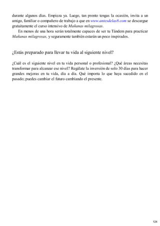 durante algunos días. Empieza ya. Luego, tan pronto tengas la ocasión, invita a un
amigo, familiar o compañero de trabajo a que en www.antesdelas8.com se descargue
gratuitamente el curso intensivo de Mañanas milagrosas.
En menos de una hora serán totalmente capaces de ser tu Tándem para practicar
Mañanas milagrosas, y seguramente también estarán un poco inspirados.
¿Estás preparado para llevar tu vida al siguiente nivel?
¿Cuál es el siguiente nivel en tu vida personal o profesional? ¿Qué áreas necesitas
transformar para alcanzar ese nivel? Regálate la inversión de solo 30 días para hacer
grandes mejoras en tu vida, día a día. Qué importa lo que haya sucedido en el
pasado; puedes cambiar el futuro cambiando el presente.
124
 