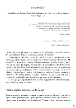CONCLUSIÓN
Haz que hoy sea el día en el que dejas atrás quien has sido y te conviertes en quien
puedes llegar a ser
Cada día, al despertar, piensa: «Hoy soy afortunado
por haberme despertado, estoy vivo, tengo una valiosa vida humana
y no voy a desperdiciarla. Voy a dedicar toda mi energía
a evolucionar, a ensanchar mi corazón para los demás.
Voy a ayudar a los demás tanto como pueda».
DALAI LAMA
Las cosas no cambian; cambiamos nosotros.
HENRY DAVID THOREAU
La situación en la que estás es consecuencia de quién eras, pero dónde acabarás
depende totalmente de quién elijas ser a partir de este momento.
Es tu momento. No aplaces ni un día más lo de crear y experimentar la vida
(felicidad, salud, riqueza, éxito y amor) que realmente quieres y te mereces. Mi
mentor Kevin Bracy siempre instaba: «No esperes para ser genial». Si quieres que tu
vida mejore, tienes que empezar por mejorarte a ti mismo primero. Hazte hoy mismo
con el kit de iniciación rápida del Reto de transformar tu vida en 30 días con
Mañanas milagrosas en la página web www.antesdelas8.com. Luego, con o sin un
Tándem, comprométete a llevar a cabo la primera mañana milagrosa y empezar a
afrontar el reto mañana mismo. Ya sabes, «mañana», el día en que empiezas tu
aventura de crear la vida más extraordinaria que jamás hayas imaginado.
Si hay algo que yo pueda hacer para apoyarte o aportar valor a tu vida de alguna
manera, házmelo saber, por favor.
Ponte en contacto conmigo cuando quieras
Siempre agradezco contactar con gente con quien comparto intereses, y me parece
especialmente genial escuchar a gente que se ha leído mis libros, que ha visto mis
vídeos o que ha escuchado mis conferencias. Así que si tienes cualquier pregunta
125
 