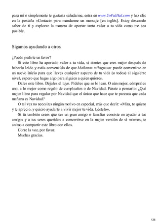 para mí o simplemente te gustaría saludarme, entra en www.YoPalHal.com y haz clic
en la pestaña «Contact» para mandarme un mensaje [en inglés]. Estoy deseando
saber de ti y explorar la manera de aportar tanto valor a tu vida como me sea
posible.
Sigamos ayudando a otros
¿Puedo pedirte un favor?
Si este libro ha aportado valor a tu vida, si sientes que eres mejor después de
haberlo leído y estás convencido de que Mañanas milagrosas puede convertirse en
un nuevo inicio para que lleves cualquier aspecto de tu vida (o todos) al siguiente
nivel, espero que hagas algo para alguien a quien quieres.
Dales este libro. Déjales el tuyo. Pídeles que se lo lean. O aún mejor, cómprales
uno, a lo mejor como regalo de cumpleaños o de Navidad. Párate a pensarlo: ¿Qué
mejor libro para regalar por Navidad que el único que hace que te parezca que cada
mañana es Navidad?
O tal vez no necesites ningún motivo en especial, más que decir: «Mira, te quiero
y te aprecio, y quiero ayudarte a vivir mejor tu vida. Léetelo».
Si tú también crees que ser un gran amigo o familiar consiste en ayudar a tus
amigos y a tus seres queridos a convertirse en la mejor versión de sí mismos, te
animo a compartir este libro con ellos.
Corre la voz, por favor.
Muchas gracias.
126
 