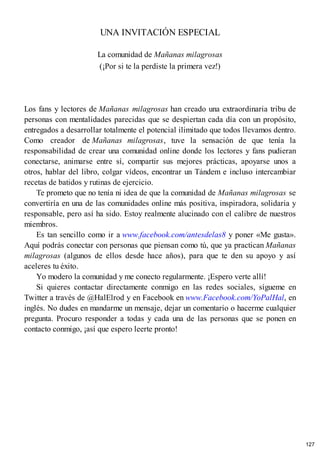 UNA INVITACIÓN ESPECIAL
La comunidad de Mañanas milagrosas
(¡Por si te la perdiste la primera vez!)
Los fans y lectores de Mañanas milagrosas han creado una extraordinaria tribu de
personas con mentalidades parecidas que se despiertan cada día con un propósito,
entregados a desarrollar totalmente el potencial ilimitado que todos llevamos dentro.
Como creador de Mañanas milagrosas, tuve la sensación de que tenía la
responsabilidad de crear una comunidad online donde los lectores y fans pudieran
conectarse, animarse entre sí, compartir sus mejores prácticas, apoyarse unos a
otros, hablar del libro, colgar vídeos, encontrar un Tándem e incluso intercambiar
recetas de batidos y rutinas de ejercicio.
Te prometo que no tenía ni idea de que la comunidad de Mañanas milagrosas se
convertiría en una de las comunidades online más positiva, inspiradora, solidaria y
responsable, pero así ha sido. Estoy realmente alucinado con el calibre de nuestros
miembros.
Es tan sencillo como ir a www.facebook.com/antesdelas8 y poner «Me gusta».
Aquí podrás conectar con personas que piensan como tú, que ya practican Mañanas
milagrosas (algunos de ellos desde hace años), para que te den su apoyo y así
aceleres tu éxito.
Yo modero la comunidad y me conecto regularmente. ¡Espero verte allí!
Si quieres contactar directamente conmigo en las redes sociales, sígueme en
Twitter a través de @HalElrod y en Facebook en www.Facebook.com/YoPalHal, en
inglés. No dudes en mandarme un mensaje, dejar un comentario o hacerme cualquier
pregunta. Procuro responder a todas y cada una de las personas que se ponen en
contacto conmigo, ¡así que espero leerte pronto!
127
 