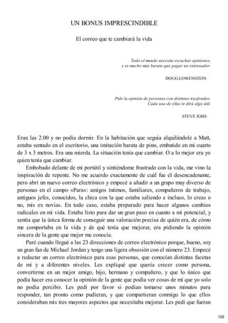 UN BONUS IMPRESCINDIBLE
El correo que te cambiará la vida
Todo el mundo necesita escuchar opiniones,
y es mucho más barato que pagar un entrenador.
DOUG LOWENSTEIN
Pide la opinión de personas con distintos trasfondos.
Cada una de ellas te dirá algo útil.
STEVE JOBS
Eran las 2.00 y no podía dormir. En la habitación que seguía alquilándole a Matt,
estaba sentado en el escritorio, una imitación barata de pino, embutido en mi cuarto
de 3 x 3 metros. Era una mierda. La situación tenía que cambiar. O a lo mejor era yo
quien tenía que cambiar.
Embobado delante de mi portátil y sintiéndome frustrado con la vida, me vino la
inspiración de repente. No me acuerdo exactamente de cuál fue el desencadenante,
pero abrí un nuevo correo electrónico y empecé a añadir a un grupo muy diverso de
personas en el campo «Para»: amigos íntimos, familiares, compañeros de trabajo,
antiguos jefes, conocidos, la chica con la que estaba saliendo e incluso, lo creas o
no, mis ex novias. En todo caso, estaba preparado para hacer algunos cambios
radicales en mi vida. Estaba listo para dar un gran paso en cuanto a mi potencial, y
sentía que la única forma de conseguir una valoración precisa de quién era, de cómo
me comportaba en la vida y de qué tenía que mejorar, era pidiendo la opinión
sincera de la gente que mejor me conocía.
Paré cuando llegué a las 23 direcciones de correo electrónico porque, bueno, soy
un gran fan de Michael Jordan y tengo una ligera obsesión con el número 23. Empecé
a redactar un correo electrónico para esas personas, que conocían distintas facetas
de mí y a diferentes niveles. Les expliqué que quería crecer como persona,
convertirme en un mejor amigo, hijo, hermano y compañero, y que lo único que
podía hacer era conocer la opinión de la gente que podía ver cosas de mí que yo solo
no podía percibir. Les pedí por favor si podían tomarse unos minutos para
responder, tan pronto como pudieran, y que compartieran conmigo lo que ellos
consideraban mis tres mayores aspectos que necesitaba mejorar. Les pedí que fueran
128
 