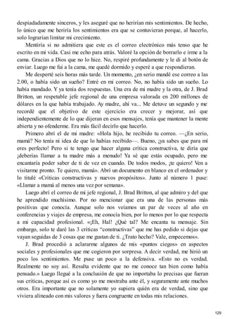 despiadadamente sinceros, y les aseguré que no herirían mis sentimientos. De hecho,
lo único que me heriría los sentimientos era que se contuvieran porque, al hacerlo,
solo lograrían limitar mi crecimiento.
Mentiría si no admitiera que este es el correo electrónico más tenso que he
escrito en mi vida. Casi me echo para atrás. Valoré la opción de borrarlo e irme a la
cama. Gracias a Dios que no lo hice. No, respiré profundamente y le di al botón de
enviar. Luego me fui a la cama, me quedé dormido y esperé a que respondieran.
Me desperté seis horas más tarde. Un momento, ¿en serio mandé ese correo a las
2.00, o había sido un sueño? Entré en mi correo. No, no había sido un sueño. Lo
había mandado. Y ya tenía dos respuestas. Una era de mi madre y la otra, de J. Brad
Britton, un respetable jefe regional de una empresa valorada en 200 millones de
dólares en la que había trabajado. Ay madre, ahí va... Me detuve un segundo y me
recordé que el objetivo de este ejercicio era crecer y mejorar, así que
independientemente de lo que dijeran en esos mensajes, tenía que mantener la mente
abierta y no ofenderme. Era más fácil decirlo que hacerlo.
Primero abrí el de mi madre: «Hola hijo, he recibido tu correo. —¿En serio,
mamá? No tenía ni idea de que lo habías recibido—. Bueno, ¡ya sabes que para mí
eres perfecto! Pero si te tengo que hacer alguna crítica constructiva, te diría que
¡deberías llamar a tu madre más a menudo! Ya sé que estás ocupado, pero me
encantaría poder saber de ti de vez en cuando. De todos modos, ¡te quiero! Ven a
visitarme pronto. Te quiero, mamá». Abrí un documento en blanco en el ordenador y
lo titulé «Críticas constructivas y nuevos propósitos». Junto al número 1 puse:
«Llamar a mamá al menos una vez por semana».
Luego abrí el correo de mi jefe regional, J. Brad Britton, al que admiro y del que
he aprendido muchísimo. Por no mencionar que era una de las personas más
positivas que conocía. Aunque solo nos veíamos un par de veces al año en
conferencias y viajes de empresa, me conocía bien, por lo menos por lo que respecta
a mi capacidad profesional. «¡Eh, Hal! ¿Qué tal? Me encanta tu mensaje. Sin
embargo, solo te daré las 3 críticas “constructivas” que me has pedido si dejas que
vayan seguidas de 3 cosas que me gustan de ti. ¿Trato hecho? Vale, empecemos».
J. Brad procedió a aclararme algunos de mis «puntos ciegos» en aspectos
sociales y profesionales que me cogieron por sorpresa. A decir verdad, me hirió un
poco los sentimientos. Me puse un poco a la defensiva. «Esto no es verdad.
Realmente no soy así. Resulta evidente que no me conoce tan bien como había
pensado.» Luego llegué a la conclusión de que no importaba lo precisas que fueran
sus críticas, porque así es como yo me mostraba ante él, y seguramente ante muchos
otros. Era importante que no solamente yo supiera quién era de verdad, sino que
viviera alineado con mis valores y fuera congruente en todas mis relaciones.
129
 