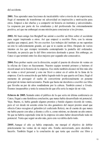 del accidente.
2001. Tras aprender unas lecciones de incalculable valor a través de mi experiencia,
llegó el momento de transformar mi adversidad en inspiración y motivación para
otros. Empecé a dar charlas y a compartir mi historia en institutos y universidades.
La respuesta por parte de los estudiantes y del profesorado fue extremadamente
positiva, así que me embarqué en una misión para concienciar a los jóvenes.
2002. Mi buen amigo Jon Berghoff me animó a escribir un libro sobre el accidente
para seguir inspirando a otros. Así que empecé a escribir. Pero, con la misma
rapidez que empecé, paré. No era escritor. Los trabajos del instituto ya me suponían
un reto lo suficientemente grande, así que ni te cuento un libro. Después de varios
intentos en los que siempre terminaba contemplando la pantalla del ordenador,
frustrado, no parecía que lo del libro estuviera destinado a pasar. Sin embargo, en
Cutco sí que terminé entre los diez mejores por segundo año consecutivo.
2004. Para probar suerte con la dirección, acepté el puesto de director de ventas en
la oficina de Cutco en Sacramento. Nuestro equipo terminó primero y batimos el
récord anual en la historia de la empresa. Ese otoño también alcancé mi hito más alto
de ventas a nivel personal y esto me llevó a entrar en el salón de la fama de la
empresa. Con la sensación de que había logrado todo lo que quería en Cutco, llegó el
momento de perseguir el sueño de convertirme profesionalmente en ponente
principal de temas motivacionales. Puede que hasta me decidiera a escribir ese libro
que llevaba un par de años rondándome por la cabeza. También conocí a Ursula.
Éramos inseparables y tenía la sensación de que ella sería la mujer de mi vida.
Febrero de 2005. Sentado entre el público de la que sería mi última conferencia en
Cutco, llegué a una fastidiosa conclusión, que nunca había desarrollado mi potencial.
Vaya. Bueno, sí, había ganado algunos premios y batido algunos récords de ventas,
pero al ver desde mi asiento cómo los dos ganadores del mayor premio anual que
ofrecía Cutco recogían el galardón (el codiciado Rolex), me di cuenta de que nunca
me había puesto con uñas y dientes a ello o, como mínimo, no durante un año entero.
Sé que no habría soportado irme de la empresa sin antes haber desarrollado todo mi
potencial. Tenía que seguir un año más, pero esta vez debía darlo todo.
2005. Aunque el año ya había empezado, me marqué el objetivo de doblar
prácticamente las ventas de mi mejor año. Estaba aterrorizado, pero decidido a
hacerlo. También llegué a la conclusión de que tenía que escribir ese libro y
13
 