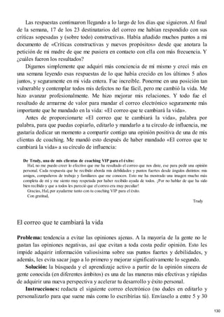 Las respuestas continuaron llegando a lo largo de los días que siguieron. Al final
de la semana, 17 de los 23 destinatarios del correo me habían respondido con sus
críticas sopesadas y (sobre todo) constructivas. Había añadido muchos puntos a mi
documento de «Críticas constructivas y nuevos propósitos» desde que anotara la
petición de mi madre de que me pusiera en contacto con ella con más frecuencia. Y
¿cuáles fueron los resultados?
Digamos simplemente que adquirí más conciencia de mí mismo y crecí más en
una semana leyendo esas respuestas de lo que había crecido en los últimos 5 años
juntos, y seguramente en mi vida entera. Fue increíble. Ponerme en una posición tan
vulnerable y contemplar todos mis defectos no fue fácil, pero me cambió la vida. Me
hizo avanzar profesionalmente. Me hizo mejorar mis relaciones. Y todo fue el
resultado de armarme de valor para mandar el correo electrónico seguramente más
importante que he mandado en la vida: «El correo que te cambiará la vida».
Antes de proporcionarte «El correo que te cambiará la vida», palabra por
palabra, para que puedas copiarlo, editarlo y mandarlo a tu círculo de influencia, me
gustaría dedicar un momento a compartir contigo una opinión positiva de una de mis
clientas de coaching. Me mandó esto después de haber mandado «El correo que te
cambiará la vida» a su círculo de influencia:
De Trudy, una de mis clientas de coaching VIP para el éxito:
Hal, no me puedo creer lo efectivo que me ha resultado el correo que nos diste, ese para pedir una opinión
personal. Cada respuesta que he recibido aborda mis debilidades y puntos fuertes desde ángulos distintos: mis
amigos, compañeros de trabajo y familiares que me conocen. Esto me ha mostrado una imagen mucho más
completa de mí y me siento muy respetada por haber recibido ayuda de todos. ¡Por no hablar de que ha sido
bien recibido y que a todos les pareció que el correo era muy peculiar!
Gracias, Hal, por ayudarme tanto con tu coaching VIP para el éxito.
Con gratitud,
Trudy
El correo que te cambiará la vida
Problema: tendencia a evitar las opiniones ajenas. A la mayoría de la gente no le
gustan las opiniones negativas, así que evitan a toda costa pedir opinión. Esto les
impide adquirir información valiosísima sobre sus puntos fuertes y debilidades, y
además, les evita sacar jugo a lo primero y mejorar significativamente lo segundo.
Solución: la búsqueda y el aprendizaje activo a partir de la opinión sincera de
gente conocida (en diferentes ámbitos) es una de las maneras más efectivas y rápidas
de adquirir una nueva perspectiva y acelerar tu desarrollo y éxito personal.
Instrucciones: redacta el siguiente correo electrónico (no dudes en editarlo y
personalizarlo para que suene más como lo escribirías tú). Envíaselo a entre 5 y 30
130
 