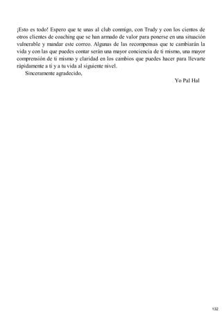 ¡Esto es todo! Espero que te unas al club conmigo, con Trudy y con los cientos de
otros clientes de coaching que se han armado de valor para ponerse en una situación
vulnerable y mandar este correo. Algunas de las recompensas que te cambiarán la
vida y con las que puedes contar serán una mayor conciencia de ti mismo, una mayor
comprensión de ti mismo y claridad en los cambios que puedes hacer para llevarte
rápidamente a ti y a tu vida al siguiente nivel.
Sinceramente agradecido,
Yo Pal Hal
132
 