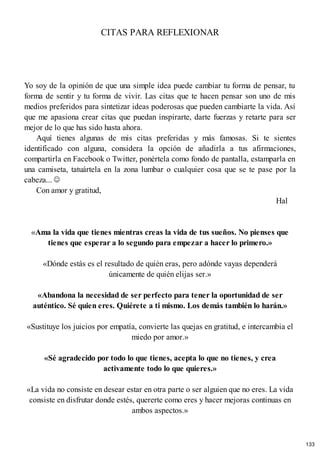 CITAS PARA REFLEXIONAR
Yo soy de la opinión de que una simple idea puede cambiar tu forma de pensar, tu
forma de sentir y tu forma de vivir. Las citas que te hacen pensar son uno de mis
medios preferidos para sintetizar ideas poderosas que pueden cambiarte la vida. Así
que me apasiona crear citas que puedan inspirarte, darte fuerzas y retarte para ser
mejor de lo que has sido hasta ahora.
Aquí tienes algunas de mis citas preferidas y más famosas. Si te sientes
identificado con alguna, considera la opción de añadirla a tus afirmaciones,
compartirla en Facebook o Twitter, ponértela como fondo de pantalla, estamparla en
una camiseta, tatuártela en la zona lumbar o cualquier cosa que se te pase por la
cabeza...
Con amor y gratitud,
Hal
«Ama la vida que tienes mientras creas la vida de tus sueños. No pienses que
tienes que esperar a lo segundo para empezar a hacer lo primero.»
«Dónde estás es el resultado de quién eras, pero adónde vayas dependerá
únicamente de quién elijas ser.»
«Abandona la necesidad de ser perfecto para tener la oportunidad de ser
auténtico. Sé quien eres. Quiérete a ti mismo. Los demás también lo harán.»
«Sustituye los juicios por empatía, convierte las quejas en gratitud, e intercambia el
miedo por amor.»
«Sé agradecido por todo lo que tienes, acepta lo que no tienes, y crea
activamente todo lo que quieres.»
«La vida no consiste en desear estar en otra parte o ser alguien que no eres. La vida
consiste en disfrutar donde estés, quererte como eres y hacer mejoras continuas en
ambos aspectos.»
133
 