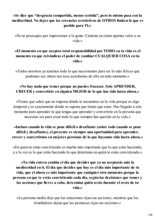 «Se dice que “desgracia compartida, menos sentida”, pero lo mismo pasa con la
mediocridad. No dejes que las creencias restrictivas de OTROS limiten lo que es
posible para TI.»
«No te preocupes por impresionar a la gente. Céntrate en cómo aportar valor a su
vida.»
«El momento en que aceptas total responsabilidad por TODO en tu vida es el
momento en que reivindicas el poder de cambiar CUALQUIER COSA en tu
vida.»
«Todos nosotros ya tenemos todo lo que necesitamos para ser lo más felices que
podemos ser; ahora nos toca acordarnos de ello en todo momento.»
«No hay nada que temer porque no puedes fracasar. Solo APRENDER,
CRECER y convertirte en alguien MEJOR de lo que has sido hasta ahora.»
«Tienes que saber que no importa dónde te encuentres en la vida porque es algo
temporal y es exactamente donde se supone que tienes que estar. Has llegado a este
momento para aprender lo que tengas que aprender y convertirte en la persona que
necesitas ser para crear todo lo que siempre has querido en la vida.»
«Incluso cuando la vida se pone difícil o desafiante (sobre todo cuando se pone
difícil y desafiante), el presente es siempre una oportunidad para aprender,
crecer y convertirnos en mejores personas de lo que hayamos sido hasta ahora.»
«En quien te estás convirtiendo es mucho más importante que lo que estás haciendo,
y a la vez es lo que estás haciendo lo que determina en quién te estás convirtiendo.»
«Tu vida entera cambia el día que decides que ya no aceptarás más la
mediocridad en ti. El día que decides que hoy es el día más importante de tu
vida, que el ahora es más importante que cualquier otro momento porque la
persona en que te estás convirtiendo cada día, según las decisiones que tomes y
las acciones que lleves a cabo, determina quién serás durante el resto de tu
vida.»
«La persona media deja que las emociones rijan sus acciones, mientras que los
triunfadores dejan que las promesas rijan sus acciones.»
134
 