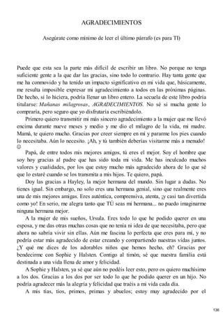 AGRADECIMIENTOS
Asegúrate como mínimo de leer el último párrafo (es para TI)
Puede que esta sea la parte más difícil de escribir un libro. No porque no tenga
suficiente gente a la que dar las gracias, sino todo lo contrario. Hay tanta gente que
me ha conmovido y ha tenido un impacto significativo en mi vida que, básicamente,
me resulta imposible expresar mi agradecimiento a todos en las próximas páginas.
De hecho, si lo hiciera, podría llenar un libro entero. La secuela de este libro podría
titularse: Mañanas milagrosas, AGRADECIMIENTOS. No sé si mucha gente lo
compraría, pero seguro que yo disfrutaría escribiéndolo.
Primero quiero transmitir mi más sincero agradecimiento a la mujer que me llevó
encima durante nueve meses y medio y me dio el milagro de la vida, mi madre.
Mamá, te quiero mucho. Gracias por creer siempre en mí y pararme los pies cuando
lo necesitaba. Aún lo necesito. ¡Ah, y tú también deberías visitarme más a menudo!
Papá, de entre todos mis mejores amigos, tú eres el mejor. Soy el hombre que
soy hoy gracias al padre que has sido toda mi vida. Me has inculcado muchos
valores y cualidades, por los que estoy mucho más agradecido ahora de lo que sé
que lo estaré cuando se los transmita a mis hijos. Te quiero, papá.
Doy las gracias a Hayley, la mejor hermana del mundo. Sin lugar a dudas. No
tienes igual. Sin embargo, no solo eres una hermana genial, sino que realmente eres
una de mis mejores amigas. Eres auténtica, comprensiva, atenta, ¡y casi tan divertida
como yo! En serio, me alegra tanto que TÚ seas mi hermana... no puedo imaginarme
ninguna hermana mejor.
A la mujer de mis sueños, Ursula. Eres todo lo que he podido querer en una
esposa, y me das otras muchas cosas que no tenía ni idea de que necesitaba, pero que
ahora no sabría vivir sin ellas. Aún me fascina lo perfecta que eres para mí, y no
podría estar más agradecido de estar creando y compartiendo nuestras vidas juntos.
¿Y qué me dices de los adorables niños que hemos hecho, eh? Gracias por
bendecirme con Sophie y Halsten. Contigo al timón, sé que nuestra familia está
destinada a una vida llena de amor y felicidad.
A Sophie y Halsten, ya sé que aún no podéis leer esto, pero os quiero muchísimo
a los dos. Gracias a los dos por ser todo lo que he podido querer en un hijo. No
podría agradecer más la alegría y felicidad que traéis a mi vida cada día.
A mis tías, tíos, primos, primas y abuelos; estoy muy agradecido por el
136
 