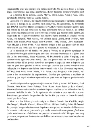 inmensurable amor que siempre me habéis mostrado. Os quiero a todos y siempre
amaré los momentos que hemos compartido. ¡Estoy deseando compartir muchos más!
A la familia de mi esposa, Marek, Maryla, Steve, Linda, Adam y Ania. Estoy
agradecido de formar parte de vuestra familia.
A mis mejores amigos, mi círculo de influencia; cualquiera se sentiría afortunado
de teneros a cualquiera de vosotros en su vida, y yo, de algún modo, ¡he terminado
con TODOS vosotros! Hemos compartido MUCHOS buenos momentos juntos, pero
por encima de eso, ser como sois me hace esforzarme para ser mejor. Si es verdad
que somos una mezcla de las cinco personas con las que pasamos más tiempo, ¡no
tengo nada de lo que preocuparme! Por vuestra eterna amistad, os quiero: Jeremy
Katen, Jon Berghoff, Matt Recore, Jon Vroman, Jesse Levine, Brad Weimert, Ruth
Fields, John Ruhlin, Peter V
oogd, Tony Carlston, Teddy Watson, Larry Rodriguez,
Alex Hayden y Brian Bedel. A los muchos amigos a los que puede que no haya
mencionado, que sepáis que no es porque no os quiera. Sí os quiero.
A la extensión de mi familia en Cutco y Vector; no os puedo agradecer lo
suficiente vuestro gran esfuerzo para darle una increíble oportunidad a la gente, cada
día. A los presidentes, Bruce Goodman, Al DiLeonardo y John Whelpley, y al
vicepresidente ejecutivo Amar Davé. Creo que puedo decir en voz alta que cada
persona a quien dé las gracias a partir de este punto es capaz de tener el impacto que
tiene en gran parte gracias a vuestro liderazgo. Gracias por vuestra extraordinaria
influencia y el impacto que habéis tenido en mi vida. A los directores regionales,
Jeff Bry, Earl Kelly, Scott Dennis, P. J. Potter, Loyd Reagan y Mike Muriel, así
como a los responsables de departamento. Gracias por ayudarme a moldear mi
carácter y por seguir dándome oportunidades para tener un impacto positivo en la
gente.
A mis amigos en los equipos de ejecutivos de Cutco y Vector: Jeff Kunkel, Fred
Glaeser, John Kane, Steve Pokrzyk, Trent Booth, Adam Jester y Scott Gorrell.
Vuestros altruistas esfuerzos han tenido un impacto positivo en las vidas de miles de
personas, incluida la mía. Os lo agradezco de corazón a cada uno de vosotros.
También me gustaría dar las gracias a la familia Stitt por sentar las bases de todo lo
bueno que tiene Cutco.
Gracias a los líderes y a mis amigos en Vector Canada: Joe Cardillo, Angie
MacDougall, Rhancha Connell, Sherrie Dickie, Michael Smith y Mike McDonald.
Joe y Angie, han pasado años desde la primera vez que me invitasteis a hablar en una
de vuestras conferencias, y recuerdo que estaba muy emocionado porque ¡finalmente
podía considerarme oficialmente un ponente «internacional»! Siempre sois muy
generosos y espero que la costumbre de hablar en vuestros eventos continúe durante
muchos años.
137
 