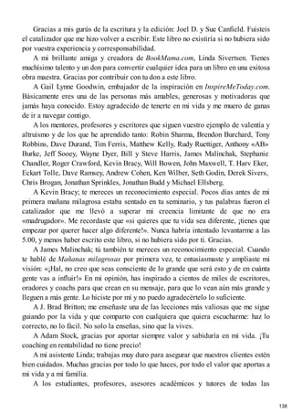 Gracias a mis gurús de la escritura y la edición: Joel D. y Sue Canfield. Fuisteis
el catalizador que me hizo volver a escribir. Este libro no existiría si no hubiera sido
por vuestra experiencia y corresponsabilidad.
A mi brillante amiga y creadora de BookMama.com, Linda Sivertsen. Tienes
muchísimo talento y un don para convertir cualquier idea para un libro en una exitosa
obra maestra. Gracias por contribuir con tu don a este libro.
A Gail Lynne Goodwin, embajador de la inspiración en InspireMeToday.com.
Básicamente eres una de las personas más amables, generosas y motivadoras que
jamás haya conocido. Estoy agradecido de tenerte en mi vida y me muero de ganas
de ir a navegar contigo.
A los mentores, profesores y escritores que siguen vuestro ejemplo de valentía y
altruismo y de los que he aprendido tanto: Robin Sharma, Brendon Burchard, Tony
Robbins, Dave Durand, Tim Ferris, Matthew Kelly, Rudy Ruettiger, Anthony «AB»
Burke, Jeff Sooey, Wayne Dyer, Bill y Steve Harris, James Malinchak, Stephanie
Chandler, Roger Crawford, Kevin Bracy, Will Bowen, John Maxwell, T. Harv Eker,
Eckart Tolle, Dave Ramsey, Andrew Cohen, Ken Wilber, Seth Godin, Derek Sivers,
Chris Brogan, Jonathan Sprinkles, Jonathan Budd y Michael Ellsberg.
A Kevin Bracy; te mereces un reconocimiento especial. Pocos días antes de mi
primera mañana milagrosa estaba sentado en tu seminario, y tus palabras fueron el
catalizador que me llevó a superar mi creencia limitante de que no era
«madrugador». Me recordaste que «si quieres que tu vida sea diferente, ¡tienes que
empezar por querer hacer algo diferente!». Nunca habría intentado levantarme a las
5.00, y menos haber escrito este libro, si no hubiera sido por ti. Gracias.
A James Malinchak; tú también te mereces un reconocimiento especial. Cuando
te hablé de Mañanas milagrosas por primera vez, te entusiasmaste y ampliaste mi
visión: «¡Hal, no creo que seas consciente de lo grande que será esto y de en cuánta
gente vas a influir!» En mi opinión, has inspirado a cientos de miles de escritores,
oradores y coachs para que crean en su mensaje, para que lo vean aún más grande y
lleguen a más gente. Lo hiciste por mí y no puedo agradecértelo lo suficiente.
A J. Brad Britton; me enseñaste una de las lecciones más valiosas que me sigue
guiando por la vida y que comparto con cualquiera que quiera escucharme: haz lo
correcto, no lo fácil. No solo la enseñas, sino que la vives.
A Adam Stock, gracias por aportar siempre valor y sabiduría en mi vida. ¡Tu
coaching en rentabilidad no tiene precio!
A mi asistente Linda; trabajas muy duro para asegurar que nuestros clientes estén
bien cuidados. Muchas gracias por todo lo que haces, por todo el valor que aportas a
mi vida y a mi familia.
A los estudiantes, profesores, asesores académicos y tutores de todas las
138
 