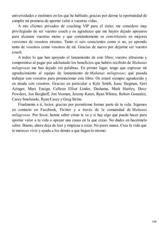 universidades e institutos en los que he hablado; gracias por darme la oportunidad de
cumplir mi promesa de aportar valor a vuestras vidas.
A mis clientes privados de coaching VIP para el éxito; me considero muy
privilegiado de ser vuestro coach y os agradezco que me hayáis dejado apoyaros
para alcanzar vuestras metas y que constantemente os convirtierais en mejores
versiones de vosotros mismos. Tanto si sois conscientes como si no, yo aprendo
tanto de vosotros como vosotros de mí. Gracias de nuevo por dejarme ser vuestro
coach.
A todos lo que han apoyado el lanzamiento de este libro; vuestro altruismo y
compromiso al pagar por adelantado los beneficios que habéis recibido de Mañanas
milagrosas me han dejado sin palabras. En primer lugar, tengo que expresar mi
agradecimiento al equipo de lanzamiento de Mañanas milagrosas; qué pasada
trabajar con vosotros para promocionar este libro. Os estaré siempre agradecido y
en deuda con vosotros. Gracias en particular a Kyle Smith, Isaac Stegman, Geri
Azinger, Marc Ensign, Colleen Elliot Linder, Dashama, Mark Hartley, Dave
Powders, Jon Berghoff, Jon Vroman, Jeremy Katen, Ryan Whiten, Robert Gonzalez,
Carey Smolenski, Ryan Casey y Greg Strine.
Finalmente a ti, lector, gracias por permitirme formar parte de tu vida. Sigamos
en contacto en Facebook, Twitter y a través de la comunidad de Mañanas
milagrosas. Por favor, hazme saber cómo te va y si hay algo que pueda hacer para
aportar valor a tu vida o apoyar una causa en la que creas. No dudes en hacérmelo
saber. Bueno, ahora deja de leer y empieza a crear. No pares nunca. Crea la vida que
te mereces vivir y ayuda a los demás a que hagan lo mismo.
139
 