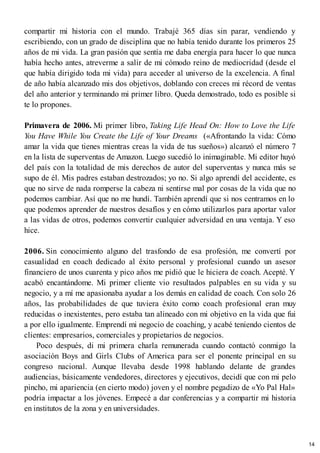 compartir mi historia con el mundo. Trabajé 365 días sin parar, vendiendo y
escribiendo, con un grado de disciplina que no había tenido durante los primeros 25
años de mi vida. La gran pasión que sentía me daba energía para hacer lo que nunca
había hecho antes, atreverme a salir de mi cómodo reino de mediocridad (desde el
que había dirigido toda mi vida) para acceder al universo de la excelencia. A final
de año había alcanzado mis dos objetivos, doblando con creces mi récord de ventas
del año anterior y terminando mi primer libro. Queda demostrado, todo es posible si
te lo propones.
Primavera de 2006. Mi primer libro, Taking Life Head On: How to Love the Life
You Have While You Create the Life of Your Dreams («Afrontando la vida: Cómo
amar la vida que tienes mientras creas la vida de tus sueños») alcanzó el número 7
en la lista de superventas de Amazon. Luego sucedió lo inimaginable. Mi editor huyó
del país con la totalidad de mis derechos de autor del superventas y nunca más se
supo de él. Mis padres estaban destrozados; yo no. Si algo aprendí del accidente, es
que no sirve de nada romperse la cabeza ni sentirse mal por cosas de la vida que no
podemos cambiar. Así que no me hundí. También aprendí que si nos centramos en lo
que podemos aprender de nuestros desafíos y en cómo utilizarlos para aportar valor
a las vidas de otros, podemos convertir cualquier adversidad en una ventaja. Y eso
hice.
2006. Sin conocimiento alguno del trasfondo de esa profesión, me convertí por
casualidad en coach dedicado al éxito personal y profesional cuando un asesor
financiero de unos cuarenta y pico años me pidió que le hiciera de coach. Acepté. Y
acabó encantándome. Mi primer cliente vio resultados palpables en su vida y su
negocio, y a mí me apasionaba ayudar a los demás en calidad de coach. Con solo 26
años, las probabilidades de que tuviera éxito como coach profesional eran muy
reducidas o inexistentes, pero estaba tan alineado con mi objetivo en la vida que fui
a por ello igualmente. Emprendí mi negocio de coaching, y acabé teniendo cientos de
clientes: empresarios, comerciales y propietarios de negocios.
Poco después, di mi primera charla remunerada cuando contactó conmigo la
asociación Boys and Girls Clubs of America para ser el ponente principal en su
congreso nacional. Aunque llevaba desde 1998 hablando delante de grandes
audiencias, básicamente vendedores, directores y ejecutivos, decidí que con mi pelo
pincho, mi apariencia (en cierto modo) joven y el nombre pegadizo de «Yo Pal Hal»
podría impactar a los jóvenes. Empecé a dar conferencias y a compartir mi historia
en institutos de la zona y en universidades.
14
 