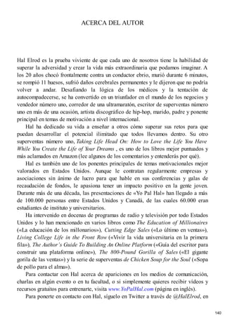 ACERCA DEL AUTOR
Hal Elrod es la prueba viviente de que cada uno de nosotros tiene la habilidad de
superar la adversidad y crear la vida más extraordinaria que podamos imaginar. A
los 20 años chocó frontalmente contra un conductor ebrio, murió durante 6 minutos,
se rompió 11 huesos, sufrió daños cerebrales permanentes y le dijeron que no podría
volver a andar. Desafiando la lógica de los médicos y la tentación de
autocompadecerse, se ha convertido en un triunfador en el mundo de los negocios y
vendedor número uno, corredor de una ultramaratón, escritor de superventas número
uno en más de una ocasión, artista discográfico de hip-hop, marido, padre y ponente
principal en temas de motivación a nivel internacional.
Hal ha dedicado su vida a enseñar a otros cómo superar sus retos para que
puedan desarrollar el potencial ilimitado que todos llevamos dentro. Su otro
superventas número uno, Taking Life Head On: How to Love the Life You Have
While You Create the Life of Your Dreams , es uno de los libros mejor puntuados y
más aclamados en Amazon (lee algunos de los comentarios y entenderás por qué).
Hal es también uno de los ponentes principales de temas motivacionales mejor
valorados en Estados Unidos. Aunque le contratan regularmente empresas y
asociaciones sin ánimo de lucro para que hable en sus conferencias y galas de
recaudación de fondos, le apasiona tener un impacto positivo en la gente joven.
Durante más de una década, las presentaciones de «Yo Pal Hal» han llegado a más
de 100.000 personas entre Estados Unidos y Canadá, de las cuales 60.000 eran
estudiantes de instituto y universitarios.
Ha intervenido en docenas de programas de radio y televisión por todo Estados
Unidos y lo han mencionado en varios libros como The Education of Millionaires
(«La educación de los millonarios»), Cutting Edge Sales («Lo último en ventas»),
Living College Life in the Front Row («Vivir la vida universitaria en la primera
fila»), The Author’s Guide To Building An Online Platform («Guía del escritor para
construir una plataforma online»), The 800-Pound Gorilla of Sales («El gigante
gorila de las ventas») y la serie de superventas de Chicken Soup for the Soul («Sopa
de pollo para el alma»).
Para contactar con Hal acerca de apariciones en los medios de comunicación,
charlas en algún evento o en tu facultad, o si simplemente quieres recibir vídeos y
recursos gratuitos para entrenarte, visita www.YoPalHal.com (página en inglés).
Para ponerte en contacto con Hal, síguelo en Twitter a través de @HalElrod, en
140
 