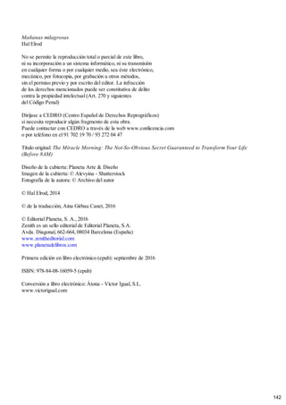 Mañanas milagrosas
Hal Elrod
No se permite la reproducción total o parcial de este libro,
ni su incorporación a un sistema informático, ni su transmisión
en cualquier forma o por cualquier medio, sea éste electrónico,
mecánico, por fotocopia, por grabación u otros métodos,
sin el permiso previo y por escrito del editor. La infracción
de los derechos mencionados puede ser constitutiva de delito
contra la propiedad intelectual (Art. 270 y siguientes
del Código Penal)
Diríjase a CEDRO (Centro Español de Derechos Reprográficos)
si necesita reproducir algún fragmento de esta obra.
Puede contactar con CEDRO a través de la web www.conlicencia.com
o por teléfono en el 91 702 19 70 / 93 272 04 47
Título original: The Miracle Morning: The Not-So-Obvious Secret Guaranteed to Transform Your Life
(Before 8AM)
Diseño de la cubierta: Planeta Arte & Diseño
Imagen de la cubierta: © Alevyina - Shutterstock
Fotografía de la autora: © Archivo del autor
© Hal Elrod, 2014
© de la traducción, Aina Girbau Canet, 2016
© Editorial Planeta, S. A., 2016
Zenith es un sello editorial de Editorial Planeta, S.A.
Avda. Diagonal, 662-664, 08034 Barcelona (España)
www.zenitheditorial.com
www.planetadelibros.com
Primera edición en libro electrónico (epub): septiembre de 2016
ISBN: 978-84-08-16059-5 (epub)
Conversión a libro electrónico: Àtona - Víctor Igual, S.L.
www.victorigual.com
142
 