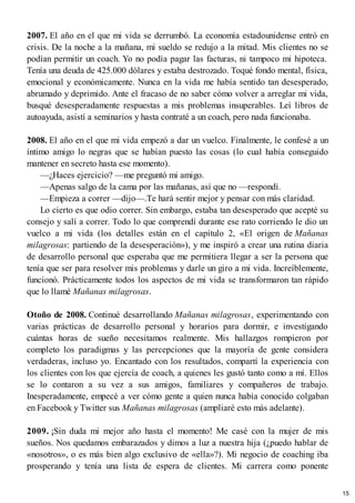 2007. El año en el que mi vida se derrumbó. La economía estadounidense entró en
crisis. De la noche a la mañana, mi sueldo se redujo a la mitad. Mis clientes no se
podían permitir un coach. Yo no podía pagar las facturas, ni tampoco mi hipoteca.
Tenía una deuda de 425.000 dólares y estaba destrozado. Toqué fondo mental, física,
emocional y económicamente. Nunca en la vida me había sentido tan desesperado,
abrumado y deprimido. Ante el fracaso de no saber cómo volver a arreglar mi vida,
busqué desesperadamente respuestas a mis problemas insuperables. Leí libros de
autoayuda, asistí a seminarios y hasta contraté a un coach, pero nada funcionaba.
2008. El año en el que mi vida empezó a dar un vuelco. Finalmente, le confesé a un
íntimo amigo lo negras que se habían puesto las cosas (lo cual había conseguido
mantener en secreto hasta ese momento).
—¿Haces ejercicio? —me preguntó mi amigo.
—Apenas salgo de la cama por las mañanas, así que no —respondí.
—Empieza a correr —dijo—.Te hará sentir mejor y pensar con más claridad.
Lo cierto es que odio correr. Sin embargo, estaba tan desesperado que acepté su
consejo y salí a correr. Todo lo que comprendí durante ese rato corriendo le dio un
vuelco a mi vida (los detalles están en el capítulo 2, «El origen de Mañanas
milagrosas: partiendo de la desesperación»), y me inspiró a crear una rutina diaria
de desarrollo personal que esperaba que me permitiera llegar a ser la persona que
tenía que ser para resolver mis problemas y darle un giro a mi vida. Increíblemente,
funcionó. Prácticamente todos los aspectos de mi vida se transformaron tan rápido
que lo llamé Mañanas milagrosas.
Otoño de 2008. Continué desarrollando Mañanas milagrosas, experimentando con
varias prácticas de desarrollo personal y horarios para dormir, e investigando
cuántas horas de sueño necesitamos realmente. Mis hallazgos rompieron por
completo los paradigmas y las percepciones que la mayoría de gente considera
verdaderas, incluso yo. Encantado con los resultados, compartí la experiencia con
los clientes con los que ejercía de coach, a quienes les gustó tanto como a mí. Ellos
se lo contaron a su vez a sus amigos, familiares y compañeros de trabajo.
Inesperadamente, empecé a ver cómo gente a quien nunca había conocido colgaban
en Facebook y Twitter sus Mañanas milagrosas (ampliaré esto más adelante).
2009. ¡Sin duda mi mejor año hasta el momento! Me casé con la mujer de mis
sueños. Nos quedamos embarazados y dimos a luz a nuestra hija (¿puedo hablar de
«nosotros», o es más bien algo exclusivo de «ella»?). Mi negocio de coaching iba
prosperando y tenía una lista de espera de clientes. Mi carrera como ponente
15
 