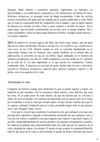 despegó. Daba charlas y transmitía mensajes importantes en institutos, en
universidades y en conferencias corporativas y de instituciones sin ánimo de lucro.
Mañanas milagrosas se propagó como un fuego incontrolado. Cada día recibía
correos electrónicos de gente que me contaba que le estaba cambiando la vida. Sabía
que yo tenía la responsabilidad de compartirlo con el mundo, y que la mejor manera
de hacerlo era escribir un libro. Poco a poco empecé a escribir de nuevo. No te
equivoques, aún no puedo considerarme un escritor, pero le pongo empeño. Tal y
como acostumbra a decir mi buen amigo Romacio Fulcher, «siempre puede hacerse...
si le pones empeño».
2012. Se publicó la versión inglesa del libro que tienes entre manos, que me pasé
más de tres años escribiendo, Mañanas milagrosas: los 6 hábitos que cambiarán tu
vida antes de las 8.00. Aluciné cuando no solo se convirtió rápidamente en el
superventas número uno en Amazon, sino cuando también, en su primer año de
publicación, se convirtió en uno de los libros mejor puntuados en la historia de
Amazon (actualmente con más de 1.000 comentarios con una media de 4,7 estrellas
de un total de 5). Lo más importante es lo que decían los comentarios. Estaba
cambiando vidas. Y funciona en todo tipo de gente, desde amas de casa a directores
ejecutivos. Mañanas milagrosas capacita para mejorar cualquier aspecto o, de
hecho, todos los aspectos de la vida.
Afrontando la vida
Comparto mi historia contigo para demostrar lo que se puede superar y lograr, sin
importar en qué momento vital te encuentres ahora mismo, o por difíciles que sean
tus retos. Si yo pude pasar de estar muerto, de que me dijeran que no volvería a
andar, de estar arruinado y de sentirme tan deprimido que no quería salir de la cama
por la mañana, a crear la vida que siempre quise, no hay excusas válidas para que tú
no superes cualquier limitación que no te haya permitido lograr todo lo que quieres
en la vida. Ninguna. Nada. Niente.
Creo que es crucial que aceptemos la perspectiva de que cualquier cosa que otra
persona haya superado o logrado es básicamente una prueba de que cualquier cosa, y
con ello me refiero a cualquier cosa que tengamos que superar o queramos lograr, es
posible, independientemente de nuestro pasado o de nuestras circunstancias actuales.
Se empieza aceptando una responsabilidad total por cada uno de los aspectos de tu
vida y dejando de culpar a los demás. El grado en que aceptes la responsabilidad de
todo lo que pasa en tu vida es precisamente el grado de poder personal que tienes
16
 