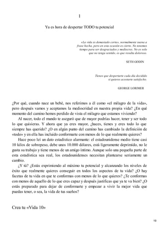 1
Ya es hora de despertar TODO tu potencial
«La vida es demasiado corta», normalmente suena a
frase hecha, pero en esta ocasión es cierto. No tenemos
tiempo para ser desgraciados y mediocres. No es solo
que no tenga sentido, es que resulta doloroso.
SETH GODIN
Tienes que despertarte cada día decidido
si quieres acostarte satisfecho.
GEORGE LORIMER
¿Por qué, cuando nace un bebé, nos referimos a él como «el milagro de la vida»,
pero después vamos y aceptamos la mediocridad en nuestra propia vida? ¿En qué
momento del camino hemos perdido de vista el milagro que estamos viviendo?
Al nacer, todo el mundo te aseguró que de mayor podrías hacer, tener y ser todo
lo que quisieras. Y ahora que ya eres mayor, ¿haces, tienes y eres todo lo que
siempre has querido? ¿O en algún punto del camino has cambiado la definición de
«todo» y en ella has incluido conformarte con menos de lo que realmente quieres?
Hace poco leí un dato estadístico alarmante: el estadounidense medio tiene casi
10 kilos de sobrepeso, debe unos 10.000 dólares, está ligeramente deprimido, no le
gusta su trabajo y tiene menos de un amigo íntimo. Aunque solo una pequeña parte de
esta estadística sea real, los estadounidenses necesitan plantearse seriamente un
cambio.
¿Y tú? ¿Estás exprimiendo al máximo tu potencial y alcanzando los niveles de
éxito que realmente quieres conseguir en todos los aspectos de tu vida? ¿O hay
facetas de tu vida en que te conformas con menos de lo que quieres? ¿Te conformas
con menos de aquello de lo que eres capaz y después justificas que ya te va bien? ¿O
estás preparado para dejar de conformarte y empezar a vivir la mejor vida que
puedas tener, o sea, la vida de tus sueños?
Crea tu «Vida 10»
19
 