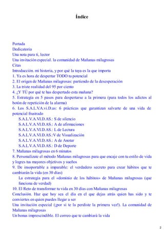 Índice
Portada
Dedicatoria
Una nota para ti, lector
Una invitación especial. la comunidad de Mañanas milagrosas
Citas
Introducción. mi historia, y por qué la tuya es la que importa
1. Ya es hora de despertar TODO tu potencial
2. El origen de Mañanas milagrosas: partiendo de la desesperación
3. La triste realidad del 95 por ciento
4. ¿Y TÚ por qué te has despertado esta mañana?
5. Estrategia en 5 pasos para despertarse a la primera (para todos los adictos al
botón de repetición de la alarma)
6. Los S.A.L.V
.A.vi.D.as: 6 prácticas que garantizan salvarte de una vida de
potencial frustrado
S.A.L.V.A.VI.D.AS.: S de silencio
S.A.L.V.A.VI.D.AS.: A de afirmaciones
S.A.L.V.A.VI.D.AS.: L de Lectura
S.A.L.V.A.VI.D.AS.:V de Visualización
S.A.L.V.A.VI.D.AS.: A de Anotar
S.A.L.V.A.VI.D.AS.: D de Deporte
7. Mañanas milagrosas en 6 minutos
8. Personalízate el método Mañanas milagrosas para que encaje con tu estilo de vida
y logres tus mayores objetivos y sueños
9. De insoportable a imparable: el verdadero secreto para crear hábitos que te
cambiarán la vida (en 30 días)
La estrategia para el «dominio de los hábitos» de Mañanas milagrosas (que
funciona de verdad)
10. El Reto de transformar tu vida en 30 días con Mañanas milagrosas
Conclusión. Haz que hoy sea el día en el que dejas atrás quien has sido y te
conviertes en quien puedes llegar a ser
Una invitación especial (¡por si te la perdiste la primera vez!). La comunidad de
Mañanas milagrosas
Un bonus imprescindible. El correo que te cambiará la vida
2
 
