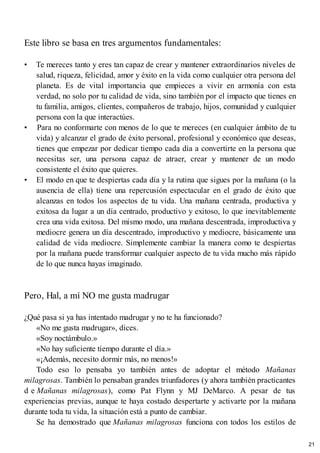 Este libro se basa en tres argumentos fundamentales:
• Te mereces tanto y eres tan capaz de crear y mantener extraordinarios niveles de
salud, riqueza, felicidad, amor y éxito en la vida como cualquier otra persona del
planeta. Es de vital importancia que empieces a vivir en armonía con esta
verdad, no solo por tu calidad de vida, sino también por el impacto que tienes en
tu familia, amigos, clientes, compañeros de trabajo, hijos, comunidad y cualquier
persona con la que interactúes.
• Para no conformarte con menos de lo que te mereces (en cualquier ámbito de tu
vida) y alcanzar el grado de éxito personal, profesional y económico que deseas,
tienes que empezar por dedicar tiempo cada día a convertirte en la persona que
necesitas ser, una persona capaz de atraer, crear y mantener de un modo
consistente el éxito que quieres.
• El modo en que te despiertas cada día y la rutina que sigues por la mañana (o la
ausencia de ella) tiene una repercusión espectacular en el grado de éxito que
alcanzas en todos los aspectos de tu vida. Una mañana centrada, productiva y
exitosa da lugar a un día centrado, productivo y exitoso, lo que inevitablemente
crea una vida exitosa. Del mismo modo, una mañana descentrada, improductiva y
mediocre genera un día descentrado, improductivo y mediocre, básicamente una
calidad de vida mediocre. Simplemente cambiar la manera como te despiertas
por la mañana puede transformar cualquier aspecto de tu vida mucho más rápido
de lo que nunca hayas imaginado.
Pero, Hal, a mí NO me gusta madrugar
¿Qué pasa si ya has intentado madrugar y no te ha funcionado?
«No me gusta madrugar», dices.
«Soy noctámbulo.»
«No hay suficiente tiempo durante el día.»
«¡Además, necesito dormir más, no menos!»
Todo eso lo pensaba yo también antes de adoptar el método Mañanas
milagrosas. También lo pensaban grandes triunfadores (y ahora también practicantes
d e Mañanas milagrosas), como Pat Flynn y MJ DeMarco. A pesar de tus
experiencias previas, aunque te haya costado despertarte y activarte por la mañana
durante toda tu vida, la situación está a punto de cambiar.
Se ha demostrado que Mañanas milagrosas funciona con todos los estilos de
21
 