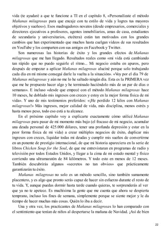 vida (te ayudaré a que te funcione a TI en el capítulo 8, «Personalízate el método
Mañanas milagrosas para que encaje con tu estilo de vida y logres tus mayores
objetivos y sueños»). Esos madrugadores novatos (desde empresarios, comerciales y
directores ejecutivos a profesores, agentes inmobiliarios, amas de casa, estudiantes
de secundaria y universitarios, etcétera) están tan motivados con los grandes
cambios que han experimentado que muchos hasta cuelgan vídeos de sus resultados
en YouTube y los comparten con sus amigos en Facebook y Twitter.
Son numerosas las historias de éxito y los grandes efectos de Mañanas
milagrosas que me han llegado. Resultados reales como «mi vida está cambiando
tan rápido que no puedo seguirle el ritmo... Mi negocio estaba en apuros, pero
después de empezar a aplicar Mañanas milagrosas aluciné porque solo trabajando
cada día en mí mismo conseguí darle la vuelta a la situación». «V
oy por el día 79 de
Mañanas milagrosas y aún no me lo he saltado ningún día. Esta es la PRIMERA vez
que me he propuesto hacer algo y he terminado haciéndolo más de un par de días o
semanas». E incluso «desde que empecé con el método Mañanas milagrosas hace
10 meses, he doblado mis ingresos con creces y estoy en la mejor forma física de mi
vida». Y uno de mis testimonios preferidos: «¡He perdido 12 kilos con Mañanas
milagrosas!» Más ingresos, mejor calidad de vida, más disciplina, menos estrés y
hasta menos peso, todo eso está a tu alcance.
En el próximo capítulo voy a explicarte exactamente cómo utilicé Mañanas
milagrosas para pasar de mi momento más bajo (el fracaso de mi negocio, acumular
una deuda personal de 425.000 dólares, tener una profunda depresión y estar en la
peor forma física de mi vida) a crear múltiples negocios de éxito, duplicar mis
ingresos con creces, liquidar todas mi deudas y cumplir mis sueños de convertirme
en un ponente de prestigio internacional, de que mi historia apareciera en la serie de
libros Chicken Soup for the Soul, de que me entrevistaran en programas de radio y
televisión por todos Estados Unidos, y llegar a la cima de mi estado mental y físico
corriendo una ultramaratón de 84 kilómetros. Y todo esto en menos de 12 meses.
También descubrirás algunos «secretos no tan obvios» que prácticamente
garantizarán tu éxito.
Mañanas milagrosas no solo es un método sencillo, sino también sumamente
placentero, y es algo que pronto serás capaz de hacer sin esfuerzo durante el resto de
tu vida. Y, aunque puedas dormir hasta tarde cuando quieras, te sorprenderás al ver
que ya no te apetece. Es muchísima la gente que me cuenta que ahora se despierta
temprano, incluso los fines de semana, simplemente porque se siente mejor y le da
tiempo de hacer muchas más cosas. Quién lo iba a decir.
Una y otra vez, los practicantes de Mañanas milagrosas lo han comparado con
el sentimiento que tenían de niños al despertarse la mañana de Navidad. ¡Así de bien
22
 