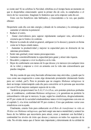 se siente uno! Si no celebras la Navidad, rebobina en el tiempo hasta un momento en
que te despertabas emocionado: quizá tu primer día de cole, tu cumpleaños o el
inicio de las vacaciones. Imagínate lo fantástico que sería empezar cada día así.
Estos son los beneficios más habituales, y trascendentes a la vez, que puedes
obtener:
Despertarte cada día con más energía y dotado de la estructura y la estrategia para
aumentar al máximo tu potencial.
• Reducir el estrés.
• Ganar clarividencia para superar rápidamente cualquier reto, adversidad o
creencia que te limita o te contiene.
• Mejorar tu estado de salud en general, adelgazar (si lo deseas) y ponerte en forma
como no lo hayas estado nunca.
• Aumentar tu productividad y mejorar tu capacidad para no distraerte de tus
máximas prioridades.
• Sentir más gratitud y tener menos preocupaciones.
• Aumentar considerablemente tu capacidad para ganar y atraer más riqueza.
• Descubrir y empezar a vivir tu objetivo en la vida.
• Dejar de conformarte con menos de lo que deseas y te mereces (en cualquier área
de tu vida) y empezar a vivir en armonía con la vida más extraordinaria que
puedas imaginar.
Me doy cuenta de que estoy haciendo afirmaciones muy atrevidas, y puede que lo
veas como una exageración o como algo demasiado prometedor (demasiado bonito
para ser verdad, ¿no?). Pero te prometo que no exagero. Mañanas milagrosas te
dará un tiempo ininterrumpido cada día para convertirte en la persona que necesitas
ser con el fin de mejorar cualquier aspecto de tu vida.
También te proporcionaré los S.A.L.V.A.vi.D.as, seis potentes prácticas probadas
que, al combinarse, conforman Mañanas milagrosas y te garantizan no perderte la
extraordinaria vida que te mereces, la que, según las estadísticas, desgraciadamente,
un 95 por ciento de la sociedad estadounidense nunca vivirá (seguiremos con esto en
el capítulo 3, «La triste realidad del 95 por ciento»). Creo que podemos variar esas
estadísticas con tu ayuda.
Finalmente, estarás listo para embarcarte en el Reto de transformar tu vida en
30 días con Mañanas milagrosas, que hará surgir una nueva mentalidad y sentará las
bases de los hábitos que necesitarás para atraer, crear y mantener con facilidad y
continuidad los niveles de éxito que deseas y mereces en todos los aspectos de tu
vida. No olvides nunca que el factor más importante y determinante de tu calidad de
23
 