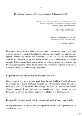 2
El origen de Mañanas milagrosas: partiendo de la desesperación
La desesperación es la materia prima del cambio drástico. Solo
aquellos que pueden dejar atrás todo en lo que siempre
creyeron pueden aspirar a escapar.
WILLIAM S. BURROUGHS
Para hacer grandes cambios en la vida,
necesitas inspiración o desesperación.
ANTHONY ROBBINS
He tenido la suerte de tocar fondo dos veces en mi relativamente corta vida. Y digo
«suerte» porque precisamente fue el crecimiento que experimenté y las lecciones que
aprendí (durante las épocas más desafiantes de mi vida) lo que me permitió
convertirme en la persona que necesitaba ser para crear la vida que siempre había
deseado. Estoy agradecido de poder utilizar no solo mis éxitos, sino también mis
fracasos, para ayudar a otros y darles fuerzas para superar sus propias limitaciones y
conseguir más de lo que nunca creyeron posible.
La primera vez que toqué fondo: muerte en el acto
Como ya sabes, la primera vez que toqué fondo fue casi la última. Con 20 años tuve
un accidente en el que un conductor borracho chocó frontalmente contra mi coche y
morí en el acto. (En mi primer libro, Taking Life Head On, describí con detalle
cómo me recuperé de una adversidad que parecía insuperable, y expuse las ocho
lecciones que aprendí que podrían mejorar tu calidad de vida de inmediato.)
La segunda vez que toqué fondo: sumamente endeudado y deprimido
Mi segunda caída en el abismo de la desesperación fue más difícil que morir en un
accidente de coche.
25
 