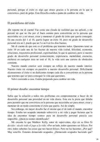 personal, porque el éxito es algo que atraes gracias a la persona en la que te
conviertes», paré de golpe. Esta filosofía estaba a punto de cambiar mi vida.
El paralelismo del éxito
¡De repente me di cuenta! Fue como una oleada de realidad que me aplastó, y me
percaté de que no iba por el buen camino para convertirme en la persona que
necesitaba ser y así atraer, crear y mantener el grado de éxito que quería conseguir.
En una escala del 1 al 10, quería lograr un éxito 10, pero mi grado de desarrollo
personal era un 2, puede que un 3 o un 4 en los días buenos.
Me di cuenta de que este es el problema que tenemos todos. Queremos tener un
éxito 10 en cada una de las facetas de nuestra vida (salud, felicidad, economía,
relaciones, trayectoria profesional, espiritualidad, lo que tú quieras), pero si nuestro
grado de desarrollo personal (conocimiento, experiencia, mentalidad, creencias,
etcétera) en cualquier área no está al 10, la vida será una carrera de obstáculos
constante.
Nuestro mundo exterior será siempre un reflejo de nuestro mundo interior.
Nuestro éxito irá siempre en paralelo a nuestro desarrollo personal. Difícilmente
alcanzaremos el éxito si no dedicamos tiempo cada día a convertirnos en la persona
que tenemos que ser para conseguir la vida que queremos.
Volví corriendo a casa. Estaba preparado para cambiar mi vida.
El primer desafío: encontrar tiempo
Sabía que la solución a todos mis problemas era comprometerme a hacer de mi
desarrollo personal una prioridad en mi vida diaria. Esta era la pieza que faltaba
para permitir que me convirtiera en la persona que necesitaba ser para atraer, crear y
mantener de un modo consistente el éxito que quería. Así de simple.
Sin embargo, mi mayor desafío fue el mismo que el de todo el mundo, encontrar
tiempo. Estaba tan ocupado intentado sobrevivir a mi vida y pagar facturas que la
idea de encontrar tiempo «extra» para mi desarrollo personal parecía casi
imposible. ¿Quizá te sientes identificado?
Me encanta lo que Matthew Kelly, autor de superventas, dijo en su libro Tú
decides: sácale todo el jugo a la vida: «Por un lado, todos queremos ser felices. Por
otro, todos sabemos las cosas que nos hacen felices. Pero no las hacemos. ¿Por qué?
Muy sencillo. Estamos demasiado ocupados. ¿Demasiado ocupados haciendo qué?
28
 