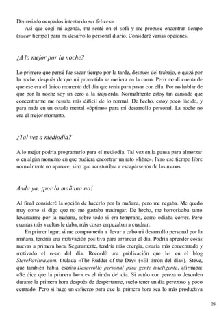 Demasiado ocupados intentando ser felices».
Así que cogí mi agenda, me senté en el sofá y me propuse encontrar tiempo
(sacar tiempo) para mi desarrollo personal diario. Consideré varias opciones.
¿A lo mejor por la noche?
Lo primero que pensé fue sacar tiempo por la tarde, después del trabajo, o quizá por
la noche, después de que mi prometida se metiera en la cama. Pero me di cuenta de
que ese era el único momento del día que tenía para pasar con ella. Por no hablar de
que por la noche soy un cero a la izquierda. Normalmente estoy tan cansado que
concentrarme me resulta más difícil de lo normal. De hecho, estoy poco lúcido, y
para nada en un estado mental «óptimo» para mi desarrollo personal. La noche no
era el mejor momento.
¿Tal vez a mediodía?
A lo mejor podría programarlo para el mediodía. Tal vez en la pausa para almorzar
o en algún momento en que pudiera encontrar un rato «libre». Pero ese tiempo libre
normalmente no aparece, sino que acostumbra a escapársenos de las manos.
Anda ya, ¡por la mañana no!
Al final consideré la opción de hacerlo por la mañana, pero me negaba. Me quedo
muy corto si digo que no me gustaba madrugar. De hecho, me horrorizaba tanto
levantarme por la mañana, sobre todo si era temprano, como odiaba correr. Pero
cuantas más vueltas le daba, más cosas empezaban a cuadrar.
En primer lugar, si me comprometía a llevar a cabo mi desarrollo personal por la
mañana, tendría una motivación positiva para arrancar el día. Podría aprender cosas
nuevas a primera hora. Seguramente, tendría más energía, estaría más concentrado y
motivado el resto del día. Recordé una publicación que leí en el blog
StevePavlina.com, titulada «The Rudder of the Day» («El timón del día»). Steve,
que también había escrito Desarrollo personal para gente inteligente, afirmaba:
«Se dice que la primera hora es el timón del día. Si actúo con pereza o desorden
durante la primera hora después de despertarme, suelo tener un día perezoso y poco
centrado. Pero si hago un esfuerzo para que la primera hora sea lo más productiva
29
 